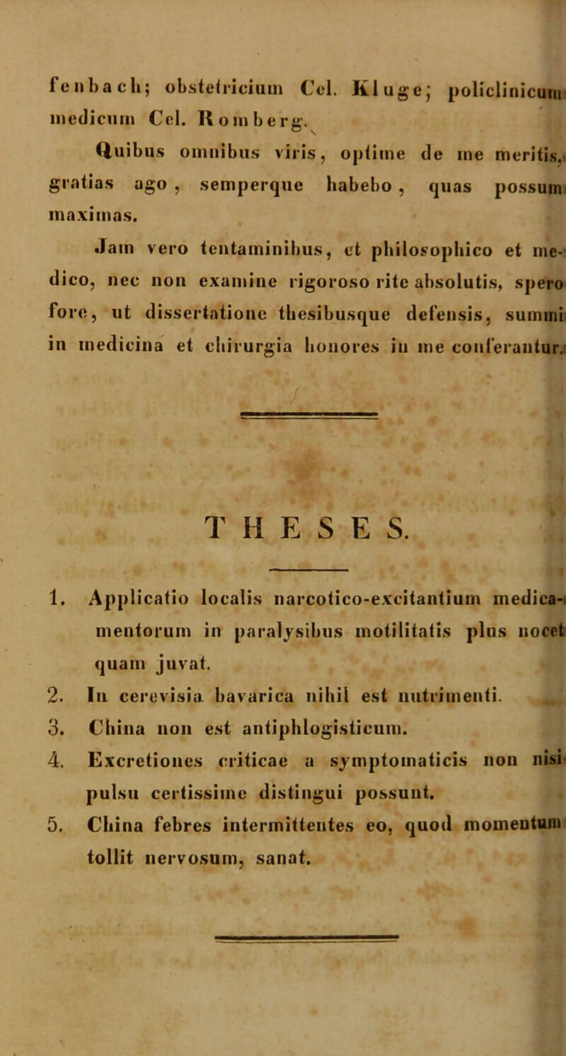 fenbach; obstetricium Cei. Klugej policlinicum medicum Ccl. Romberg. (iuibus omnibus viris, optime de me meritis.- gratias ago , semperque habebo , quas possum maximas. .Jam vero tentaminibus, et philosophico et me- dico, nec non examine rigoroso rite absolutis, spero fore, ut dissertatione thesibusque defensis, summi in medicina et chirurgia honores in me conferantur. 1 '7 . w . : T H E S E S. 1. Applicatio localis narcotico-excitantium medica-i mentorum in paralysibus motilitatis plus nocet quam juvat. 2- In cerevisia bavarica nihil est nutrimenti. 3. Cliina non est antiphlogisticum. 4. Excretiones criticae a symptomaticis non nisi pulsu certissime distingui possunt. 5. Cliina febres intermittentes eo, quod momentum tollit nervosum, sanat.