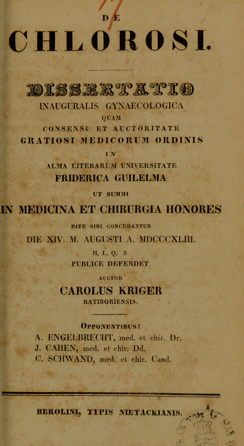 CHLOROSI. INAUGURALIS GYNAECOLOGICA QUAM CONSENSU ET AUCTORITATE GRATIOSI MEDICORUM ORDINIS i N ALMA LITERARUM UNIVERSITATE FRIDERICA GUILELMA UT SUMMI IN MEDICINA ET CHIRURGIA HONORES KITE SIBI CONCEDANTUR DIE XIV. M. AUGUSTI A. MDCCCXLIIL II. L. Q. S. PUBLICE DEFENDET AUCTOR CAROLUS KRIGER RATIBOR1ENSIS. Opponentibus: A. ENGELBRECHT, med. et chir. Dr. J. CAHEN, med. et chir. Dd. C. SCHWAND, med. et chir. Cand. BEROLMI, TYI»IS AIETACKIAMS. frv •; ;'l V.