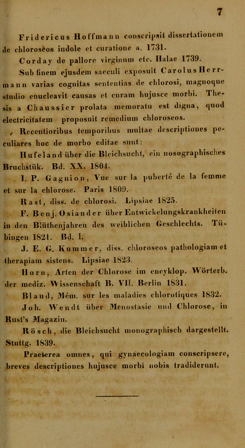 Fridericus Hoffmann conscripsit dissertationem de chloroseos indole et curatione a. 1731- Corday de pallore virginum etc. Halae 1739. Sub finem ejusdem saeculi exposuit CarolusHcrr- mann varias cognitas sententias de ehlorosi, magnoque studio enucleavit causas et curam hujusce morbi. 3 he- sis a Ch a ussi er prolata memoratu est digna, quod electriciiat.em proposuit remedium chloroseos. / Recentioribus temporibus multae descriptiones pe- culiares hoc de morbo editae sunt: Hufeland uber die Bleichsucht, ein liosographisches Bruchstiik. Bd. XX. 1804. I. P. Gagnion, Vue sur Ia puberte de la femme et sur la chlorose. Paris 1809. Rast, diss. de ehlorosi. Lipsiae 1S25. F. Benj. Osiander uber Entvvickelungskrankheitcn in den Bliithenjahren des weiblichen Geschleclits. Tii- bingen 1821. Bd. I. J. E. G. Kummer, diss. chloroseos pathologiam et therapiam sistens. Lipsiae 1823. Horn, Alton der Chlorose im enoyklop. Worterb. der mediz. W isscnschaft B. VII. Berlin 1831. Blaud, Mcm. sur les maladies chlorotiques 1832. Joh. Wendt iiber Mcnostasie uml Chlorose, in Rust’s Magazin. Rosch, die Bleichsucht monographisch dargestellt. Stuttg. 1839. Praeterea omnes, qui gynaecologiam conscripsere, breves descriptiones hujusce morbi nobis tradiderunt.