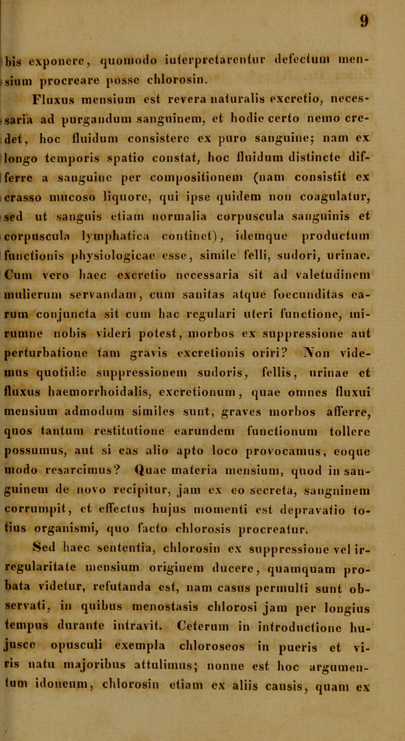 bis exponere, quomodo iuterpretarentur defectum men- Lsium procreare posse chlorosin. Fluxus mensium est revera naturalis excretio, neces- ■ saria ad purgandum sanguinem, et hodie certo nemo cre- det, hoc fluidum consistere ex puro sanguine; nam ex longo temporis spatio constat, hoc fluidum distincte dif- ferre a sanguine per compositionem (nam consistit ex crasso mucoso liquore, qui ipse quidem non coagulatur, sed ut sanguis etiam normalia corpuscula sanguinis et corpuscula lymphatica continet), idemque productum functionis physiologicae esse, simile felli, sudori, urinae. Cum vero haec excretio necessaria sit ad valetudinem mulierum servandam, cum sanitas atque foccunditas ea- rum conjuncta sit cum hac regulari uteri functione, ini- rumne nobis videri potest, morbos ex suppressione aut perturbatione tam gravis excretionis oriri? IVon vide- mus quotidie suppressionem sudoris, feliis, urinae et fluxus haemorrhoidalis, cxcretionum, quae omnes fluxui mensium admodum similes sunt, graves morbos afferre, quos tantum restitutione earundem functionum tollere possumus, aut si eas alio apto loco provocamus, coque modo resarcimus? Quae materia mensium, quod in san- guinem de novo recipitur, jam ex eo secreta, sanguinem corrumpit, et effectus hujus momenti est depravatio to- tius organismi, quo facto chlorosis procreatur. Sed haec sententia, chlorosin ex suppressione vel ir- regularitate mensium originem ducere, quamquam pro- bata videtur, refutanda est, nam casus permulti sunt ob- servati, in quibus menostasis chlorosi jam per longius tempus durante intravit. Ceterum in introductione hu- jusce opusculi exempla chloroseos in pueris et vi- ris natu majoribus attulimus; nonne est hoc argumen- tum idoneum, chlorosin etiam ex aliis causis, quam ex