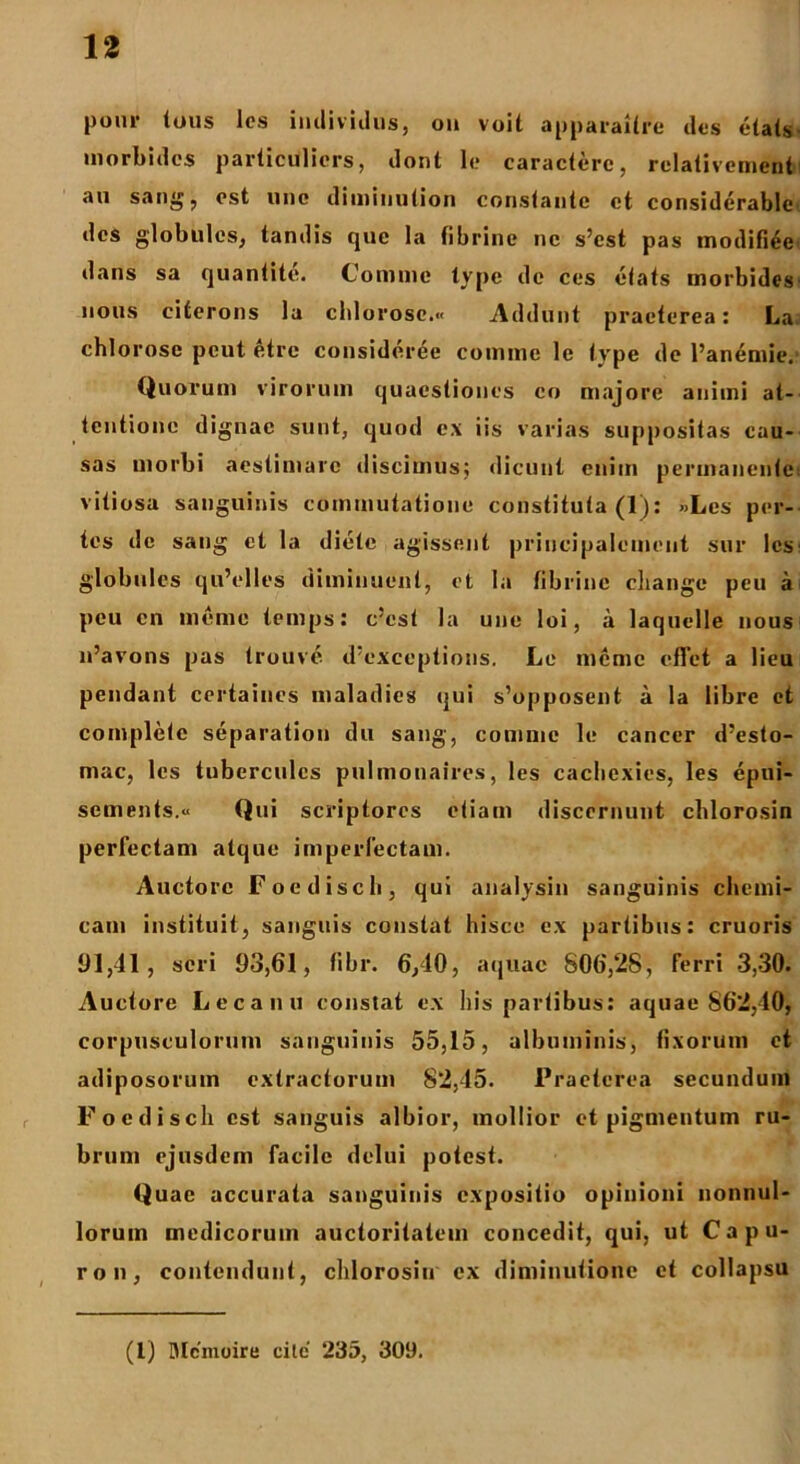 l,om' tous lcs indiviilus, on voit apparaitre des etats morbides parlicUlicrs, dont le caractere, rclativement au sang, est une dimiuution constante et considerable des globulos, tandis que la fibrine ne s’est pas modifiee dans sa quantite. Comme type de ces etats morbides nous citerons la chlorose.« Addunt praeterea: La chlorose peut etre consideree comme le type de 1’anemie. Quorum virorum quaestiones eo majore animi at- tentione dignae sunt, quod ex iis varias suppositas cau- sas morbi aestimare discimus; dicunt enim permanente vitiosa sanguinis commutatione constituta (1): »Les por- tes de sang et la diete agissent principalcmeut sur lcs globulos qu’elles diminuent, et Ia fibrine cliange peu a peu en meme temps: c'est la une loi, a laquelle nous 11’avons pas trouve ifexccptions. Le meme eflet a lieu pendant certaines maladies qui s’opposent a la libre et complete separation du sang, comme le cancer dysto- niae, lcs tuberculcs pulmonaires, les caclicxies, les epui- sements.« Qui scriptores etiam discernunt cblorosin perfectam atque imperfectam. Auctore Foediscb, qui analysin sanguinis cherni- cam instituit, sanguis constat hisce ex partibus: cruoris 91,41, seri 93,61, fibr. 6,10, aquae 806,28, ferri 3,30. Auctore Lecanu constat ex his partibus: aquae 862,40, corpusculorum sanguinis 55,15, albuminis, fixorum et adiposorum extractorum 82,45. Praeterea secundum Foediscli est sanguis albior, mollior et pigmentum ru- brum ejusdem facile delui potest. Quae accurata sanguinis expositio opinioni nonnul- lorum medicorum auctoritatem concedit, qui, ut C a p u- ron, contendunt, chlorosiu ex diminutione et collapsu (l) Mcmoire cite' 235, 309.