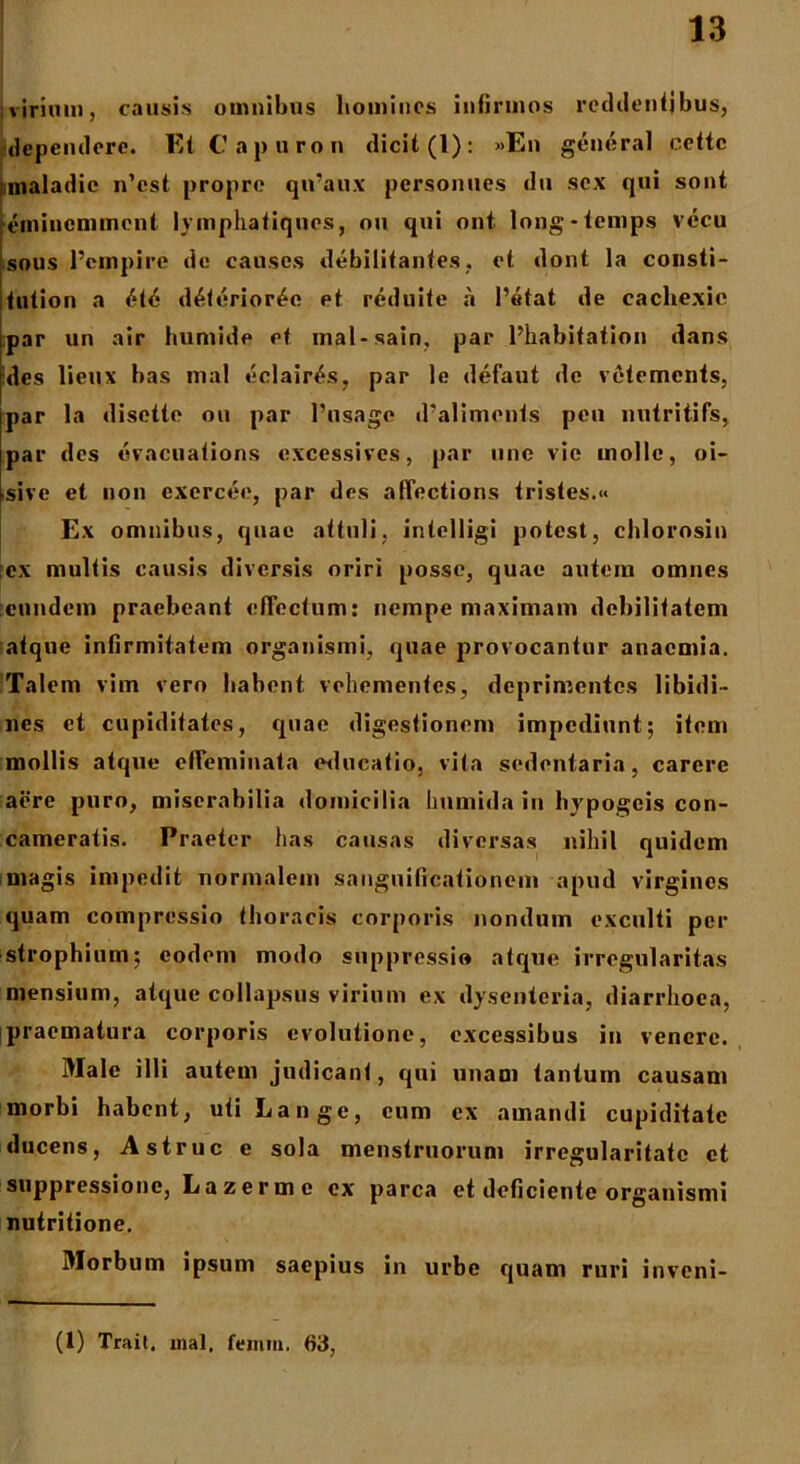 virium, causis omnibus homines infirmos reddenfjbus, dependere. Ei Capuron dicit (1): »En general cette maladie n’cst propre qiraux personues du sex qui sont eminemment iympliafiques, nu qui ont long-temps vecu sous 1’ernpire de causcs debilitantes, et dont la consti- fution a «'•te d6ferior£e et reduite a Petat de cachexie par un air liumide et inal-sain, par Phabitation dans des lieux bas mal eclairtls, par le defaut de vetements, par la disette on par Pnsage (Paliments pen nutritifs, par des evacuations excessives, par une vie inollc, oi- sive et non exerceo, par des affections tristes.« Ex omnibus, quae attuli, inielligi potest, chlorosin fex multis causis diversis oriri posse, quae autem omnes eundem praebeant effectum: nempe maximam debilitatem atque infirmitatem organismi, quae provocantur anaemia. Talem vim vero habent, vehementes, deprimentes libidi- nes et cupiditates, quae digestionem impediunt; item mollis atque effeminata educatio, vita sedentaria, carere aere puro, miserabilia domicilia Immida in hypogeis con- cameratis. Praeter has causas diversas nihil quidem magis impedit normalem sanguificationcm apud virgines quam compressio thoracis corporis nondum exculti per strophium; eodem modo snpprcssio atque irregularitas mensium, atque collapsus virium ex dysenteria, diarrhoea, praematura corporis evolutione, excessibus in venere. Male illi autem judicant, qui unam tantum causam morbi habent, uti Lange, cum ex amandi cupiditate ducens, Astrue e sola menstruorum irregularitate et suppressione, Lazermc ex parca et deficiente organismi nutritione. Morbum ipsum saepius in urbe quam ruri inveni- (l) Trait. mal, feniin. 63,