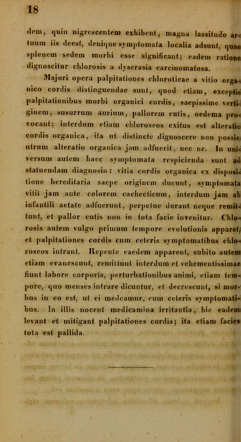 dem, quin nigrescentem exhibent, magna lassitudo ar- tuum iis deest, denique symptomata localia adsunt, quae splenem sedem morbi esse significant; eadem ratione dignoscitur cldorosis a dyscrasia carcinomatosa. Majori opera palpitationes chloroticac a vitio orga- nico cordis distinguendae sunt, quod etiam, exceptis* palpitationibus morbi organici cordis, saepissime verti- ginem, susurrum aurium, pallorem cutis, oedema pro- vocant; interdum etiam chloroseos exitus est alteratic cordis organica, ita ut distincte dignoscere non possis.' utrum alteratio organica jam adfuerit, nec ne. In uni- versum autem haec symptomata respicienda sunt ad statuendam diagnosin : vitia cordis organica ex disposi- tione hereditaria saepe originem ducunt, symptomata vitii jam ante colorem cachecticum, interdum jam ab infantili aetate adfuerunt, perpetue durant neque remit4 tunt, et pallor cutis non iu tota facie invenitur. Chio- rosis autem vulgo primum tempore evolutionis apparet,i et palpitationes cordis cum ceteris symptomatibus chlo- roseos intrant. Repente eaedem apparent, subito autem etiam evanescunt, remittunt interdum et vehementissimae fiunt labore corporis, perturbationibus animi, etiam tem- pore, quo menses intrare dicuntur, et decrescunt, si mor- bus in eo est, ut ci medeamur, cum ceteris symptooiati- bus. In illis nocent medicamina irritantia, hic eadem* levant et mitigant palpitationes cordis; ita etiam facies tota est pallida.