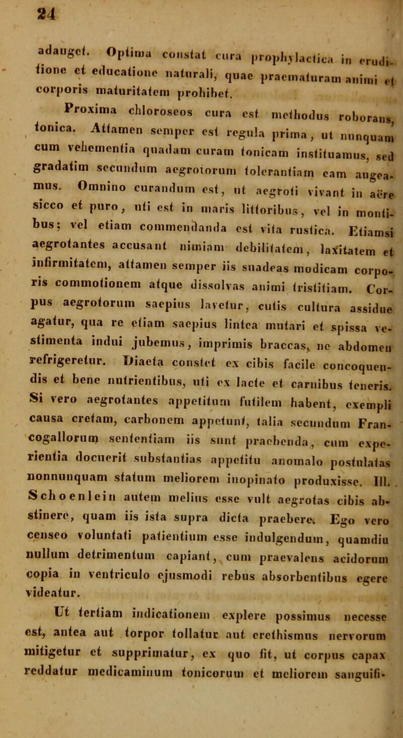 adauge*. Optima constat cura prophylactiea in erudi, tionc et educatione naturali, quae praematuram animi et corporis maturitatem prohibet. Proxima chloroscos cura est methodus roborans, tonica. Attamen semper est regula prima, ut nunquam cum vehementia quadam curam tonicam instituamus, sed gradatim secundum aegrotorum tolerantiam eam augea- mus. Omnino curandum est, ut aegroti vivant in Iere sicco et puro, uti est in maris littoribus, vel in monti- bus; vel etiam commendanda est vita rustica. Etiamsi aegrotantes accusant nimiam debilitatem, laxitatem et infirmitatem, attamen semper iis suadeas modicam corpo- ris commotionem atque dissolvas animi tristitiam. Cor- pus aegrotorum saepius lavetur, cutis cultura assidue agatur, qua re etiam saepius lintea mutari et spissa ve- stimenta indui jubemus, imprimis braccas, ne abdomen refrigeretur. Diaeta constet ex cibis facile concoquen- dis et bene nutrientibus, uti ex lacte et carnibus teneris. Si vero aegrotantes appetitum futilem habent, exempli causa cretam, carbonem appetunt, talia secundum Fran- cogallorum sententiam iis sunt praebenda, cum expe- rientia docuerit substantias appetitu anomalo postnlatas nonnunquam statum meliorem inopinato produxisse. III. Schoenlein autem melius esse vult aegrotas cibis ab- stinere, quam iis ista supra dicta praeberet Ego vero censeo voluntati patientium esse indulgenduin, quamdiu nullum detrimentum capiant, cum praevalens acidorum copia in ventriculo ejusmodi rebus absorbentibus egere videatur. Ut tertiam indicationem explere possimus uecesse est, antea aut torpor tollatur aut eretbismus nervorum mitigetur et supprimatur, ex quo tit, ut corpus capax reddatur medicaminum tonicoruui et meliorem sanguifi*