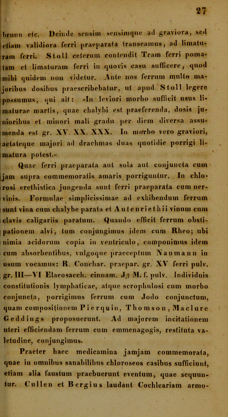 * • _ hrunti ctc. Deinde sensim scnsinique ad graviora, sed i etiam validiora ferri praeparata transeamus, ad limatu- ram ferri. Stoll ceterum contendit Train ferri poma- tam et limaturam ferri in quovis casu sufficere, quod i mihi quidem uon videtur. Ante nos ferrum multo ma- joribus dosibus praescribebatur, ut apud Stoll legere possumus, qui ait: »fn leviori morbo sufficit usus li- maturae martis, quae chalybi est praeferenda, dosis ju- jnioribus et minori mali gradu per diem diversa assu- menda est gr. XV. XX. XXX. In morbo vero graviori, aetateque majori ad drachmas duas quotidie porrigi li- matura potest.« Quae ferri praeparata aut sola aut conjuncta cum jam supra commemoratis amaris porriguntur. In chlo* rosi crethistica jungenda sunt ferri praeparata cum ner- vinis. Formulae simplicissimae ad exhibendum ferrum sunt vina cum chalybe parata et A u t enrie thii vinum cum i clavis caligariis paratum. Quando efficit ferrum obsti- pationem alvi, tum conjungimus idem cum Rhco; ubi inimia acidorum copia in ventriculo, componimus idem cum absorbentibus, vulgoque praeceptum Nanmann in usum vocamus: R. Conchar. praepar. gr. XV ferri pulv. gr. III—VI Elaeosaech. cinnain. J/3 M. f. pulv. Individuis constitutionis lymphaticae, atque scrophulosi cum morbo conjuncta, porrigimus ferrum cum Jodo conjunctum, quam compositionem P i e r qu in, Thomson , Maclurc Geddings proposuerunt. Ad majorem incitationem uteri efficiendam ferrum cum emmenagogis, restituta va- letudine, conjungimus. Praeter haec medicamina jamjam commemorata, quae in omnibus sanabilibus chloroseos casibus sufficiunt, etiam alia faustum praebuerunt eventum, quae sequun- tur. Cullen et Bergius laudant Cochlcariam armo*