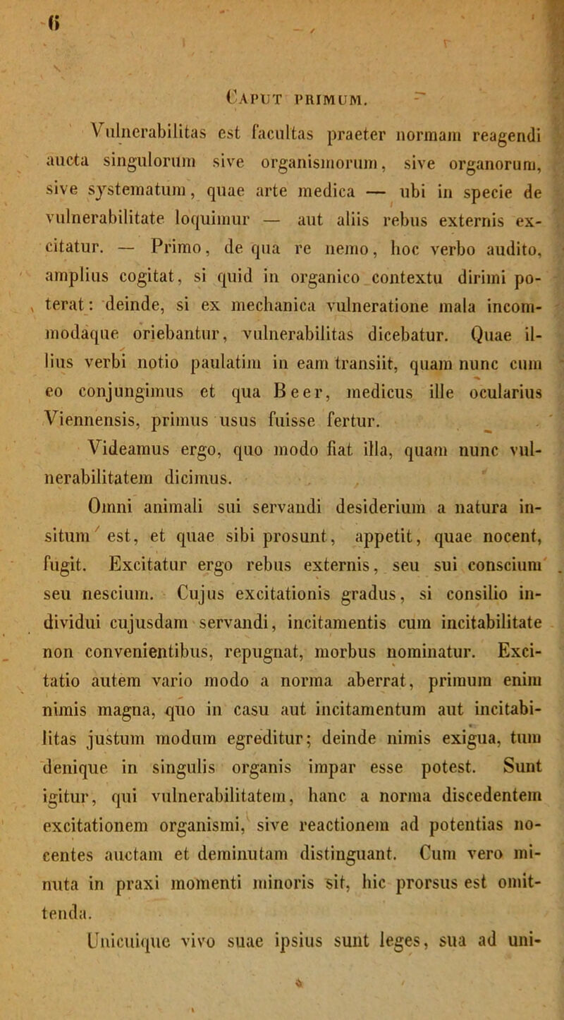 (> Caput phimum. Vulnerabilitas est facultas praeter normam reagendi aucta singulorum sive organismorum, sive organorum, sive systematum, quae arte medica — ubi in specie de vulnerabilitate loquimur — aut aliis rebus externis ex- citatur. — Primo, de qua re nemo, hoc verbo audito, amplius cogitat, si quid in organico contextu dirimi po- , terat: deinde, si ex mechanica vulneratione mala incom- modaque oriebantur, vulnerabilitas dicebatur. Quae il- lius verbi notio paulatim in eam transiit, quam nunc cum eo conjungimus et qua Beer, medicus ille ocularius Viennensis, primus usus fuisse fertur. Videamus ergo, quo modo fiat illa, quam nunc vul- nerabilitatem dicimus. Omni animali sui servandi desiderium a natura in- situm est, et quae sibi prosunt, appetit, quae nocent, fugit. Excitatur ergo rebus externis, seu sui conscium . seu nescium. Cujus excitationis gradus, si consilio in- dividui cujusdam servandi, incitamentis cum incitabilitate non convenientibus, repugnat, morbus nominatur. Exci- tatio autem vario modo a norma aberrat, primum enim nimis magna, quo in casu aut incitamentum aut incitabi- litas justum modum egreditur; deinde nimis exigua, tum denique in singulis organis impar esse potest. Sunt igitur, qui vulnerabilitatem, hanc a norma discedentem excitationem organismi, sive reactionem ad potentias no- centes auctam et deminutam distinguant. Cum vero mi- nuta in praxi momenti minoris sit, hic prorsus est omit- tenda. Unicuique vivo suae ipsius sunt leges, sua ad uni-