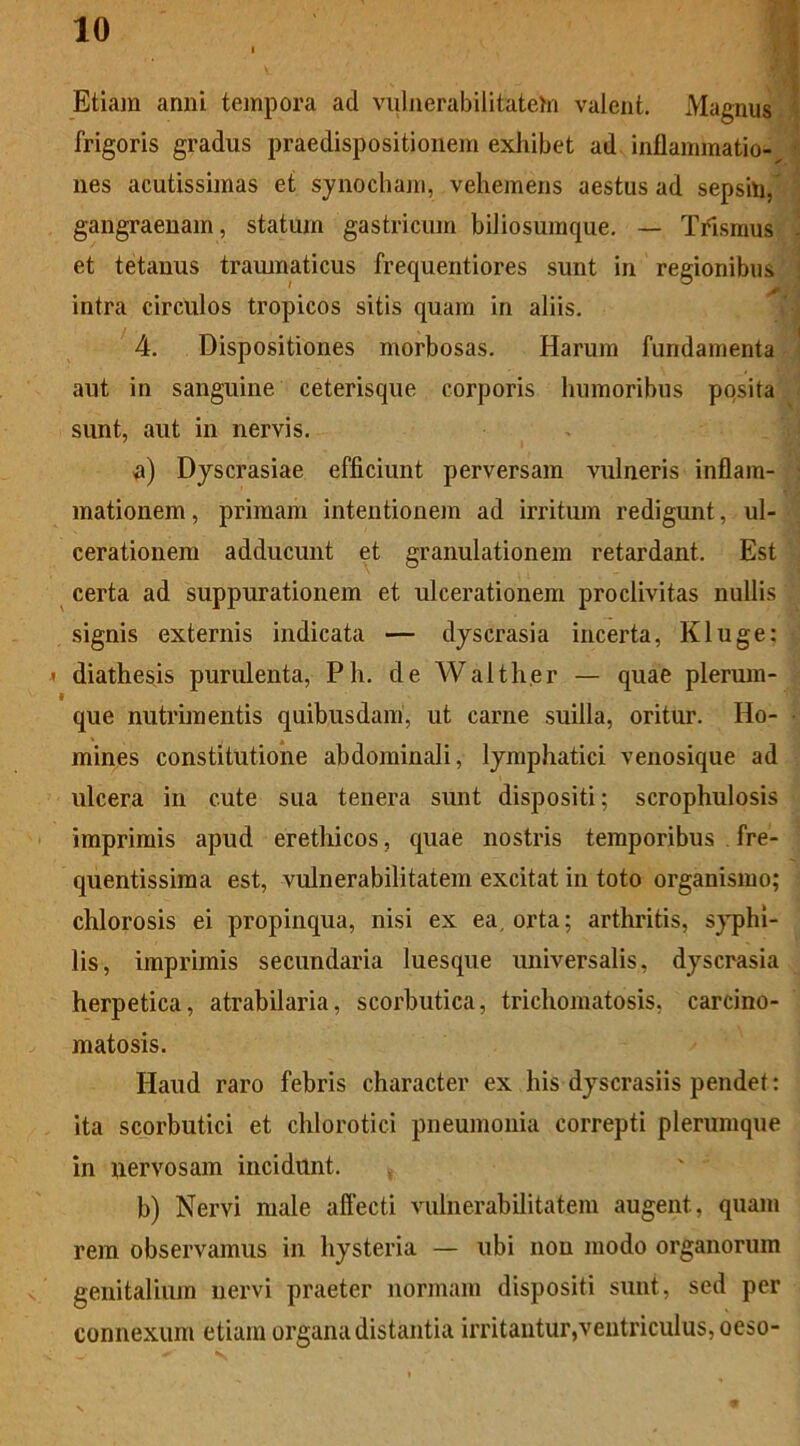 Etiam anni tempora ad vulnerabilitatem valent. Magnus frigoris gradus praedispositionem exhibet ad inflammatio-^ nes acutissimas et synochani, vehemens aestus ad sepsin, gangraenam, statum gastricum biliosumque. — TYismus et tetauus tramnaticus frequentiores sunt in regionibus intra circulos tropicos sitis quam in aliis. 4. Dispositiones morbosas. Harum fundamenta aut in sanguine ceterisque corporis humoribus posita sunt, aut in nervis. a) Dyscrasiae efficiunt perversam vulneris inflam- mationem , primam intentionem ad irritum redigunt, ul- cerationem adducunt et granulationem retardant. Est certa ad suppurationem et ulcerationem proclivitas nullis signis externis indicata — dyscrasia incerta, Kluge; < diathesis purulenta, Ph. de Walther — quae plerum- « que nutrimentis quibusdam, ut carne suilla, oritur. Ho- mines constitutione abdominali, lymphatici venosique ad ulcera in cute sua tenera sunt dispositi; scrophulosis imprimis apud erethicos, quae nostris temporibus fre- quentissima est, vulnerabilitatem excitat in toto organismo; chlorosis ei propinqua, nisi ex ea orta; arthritis, syphi- lis, imprimis secundaria luesque universalis, dyscrasia herpetica, atrabilaria, scorbutica, trichomatosis, carcino- matosis. Haud raro febris character ex his dyscrasiis pendet: ita scorbutici et chlorotici pneumonia correpti plerumque in nervosam incidunt. b) Nervi male affecti vulnerabilitatem augent, quam rem observamus in hysteria — ubi non modo organorum genitalium nervi praeter normam dispositi sunt, sed per connexum etiam organa distantia irritantur,ventriculus, oeso-