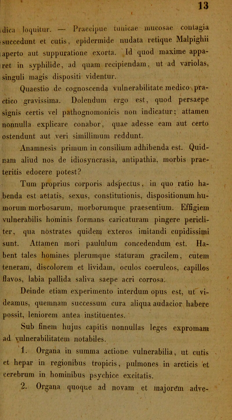 dica loquitur. — Praecipue tunicae mucosae contagia ■ succedunt et cutis, epidermide nudata retique Malpighii aperto aut suppuratione exorta. Id quod maxime appa- ret in syphilide, ad quam recipiendam, ut ad variolas, singuli magis dispositi videntur. Quaestio de cognoscenda vulnerabilitate medico pra- ctico gravissima. Dolendum ergo est, quod persaepe signis certis vel pathognomonicis non indicatur; attamen nonnulla explicare conabor, cpiae adesse eam aut certo ostendunt aut veri simillimum reddunt. Anamnesis primum in consilium adhibenda est. Quid- nam aliud nos de idiosyncrasia, antipathia, morbis prae- teritis edocere potest? < Tum proprius corporis adspectus, in quo ratio ha- benda est aetatis, sexus, constitutionis, dispositionum hu- morum morbosarum, morborumque praesentium. Effigiem vulnerabilis hominis formans caricaturam pingere pericli- ter, qua nostrates quidem exteros imitandi cupidissimi sunt. Attamen mori paululum concedendum est. Ha- bent tales homines plerumque staturam gracilem, cutem teneram, discolorem et lividam, oculos coeruleos, capillos flavos, labia pallida saliva saepe acri corrosa. Deinde etiam experimento interdum opus est, ut vi- deamus, quemnam successum cura aliqua audacior habere possit, leniorem antea instituentes. Sub finem hujus capitis nonnullas leges expromam ad vulnerabilitatem notabiles. 1. Organa in summa actione vulnerabilia, ut cutis ■ et hepar in regionibus tropicis, pulmones in arcticis 'et cerebrum in hominibus psychice excitatis. 2. Organa quoque ad novam et majorem adve-