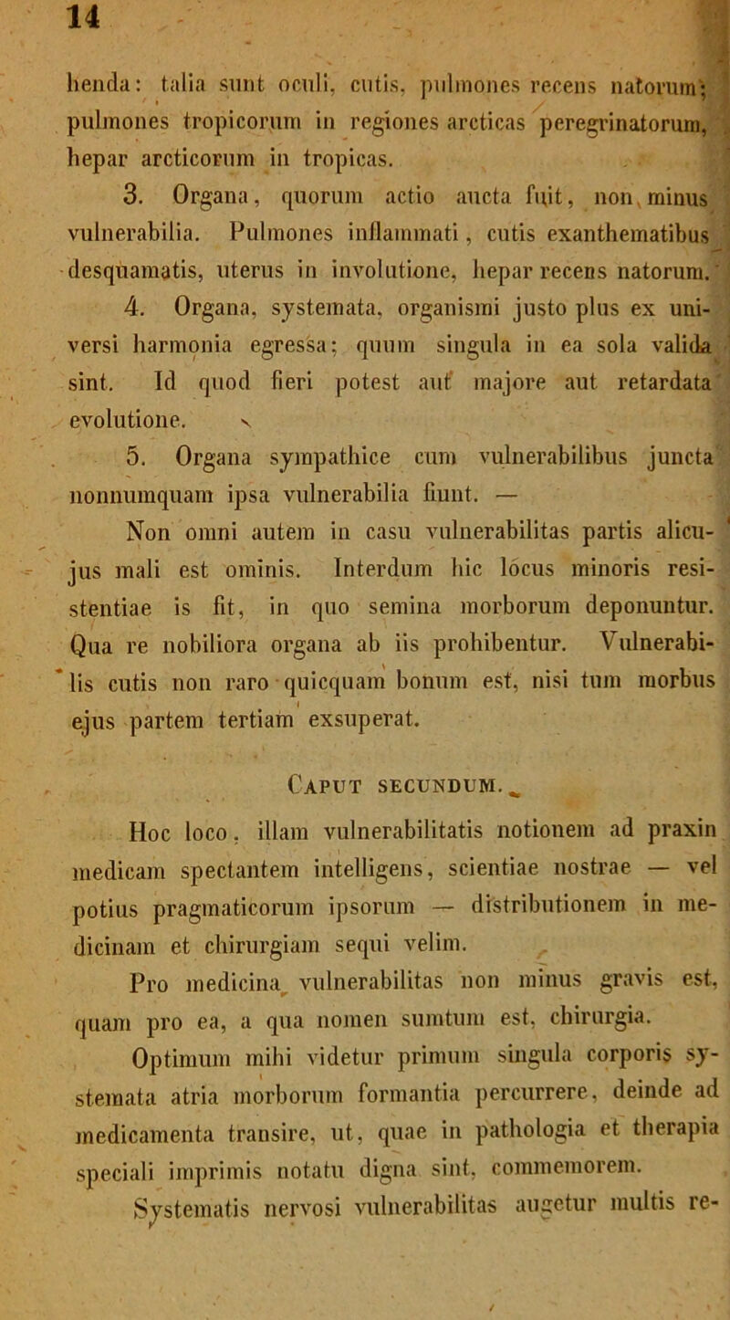 lienda: talia sunt oculi, cutis, pulmones recens natorum; pulmones tropicorum in regiones arcticas peregrinatorum, hepar arcticorum in tropicas. 3. Organa, quorum actio aucta fuit, non. minus vulnerabilia. Pulmones inflammati, cutis exanthematibus desquamatis, uterus in involutione, hepar recens natorum. 4. Organa, systemata, organismi justo plus ex uni- versi harmonia egressa; quum singula in ea sola valida sint. Id quod fieri potest auf majore aut retardata evolutione. v. 5. Organa sympathice cum vulnerabilibus juncta nonnumquam ipsa vulnerabilia fiunt. — Non omni autem in casu vulnerabilitas partis alicu- jus mali est ominis. Interdum hic locus minoris resi- stentiae is fit, in quo semina morborum deponuntur. Qua re nobiliora organa ab iis prohibentur. Vulnerabi- * lis cutis non raro quicquam bonum est, nisi tum morbus ejus partem tertiam exsuperat. Caput secundum... Hoc loco, illam vulnerabilitatis notionem ad praxin medicam spectantem intelligens, scientiae nostrae — vel potius pragmaticorum ipsorum — distributionem in me- dicinam et chirurgiam sequi velim. Pro medicina vulnerabilitas non minus gravis est, quam pro ea, a qua nomen sumtum est, chirurgia. Optimum mihi videtur primum singula corporis sy- stemata atria morborum formantia percurrere, deinde ad medicamenta transire, ut, quae in pathologia et therapia speciali imprimis notatu digna sint, commemorem. Systematis nervosi vulnerabilitas augetur multis re-