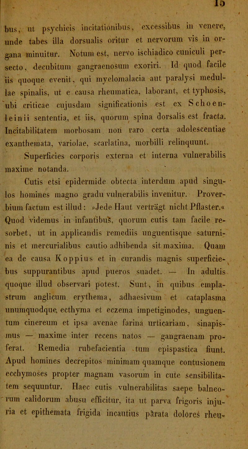 bus, ut psychicis incitationibus, 'excessibus in venere, unde tabes illa dorsualis oritur et nervorum vis in or- gana minuitur. Notum est, nerVo ischiadico cuniculi per- secto, decubitum gangraenosum exoriri. Id quod facile iis quoque evenit, qui rayelomalacia aut paralysi medul- lae spinalis, ut e causa rheumatica, laborant, et typhosis, ubi criticae cujusdam significationis est ex Schoen- 1 e inii sententia, et iis, quorum spina dorsalis est fracta. Incitabilitatem morbosam non raro certa adolescentiae exanthemata, variolae, scarlatina, morbilli relinquunt. Superficies corporis externa et interna vulnerabilis maxime notanda. Cutis etsi epidermide obtecta interdum apud singu- los homines magno gradu vulnerabilis invenitur. Prover- bium factum est illud: »Jede Haut vertragt nicht Pflaster.« Quod videmus in infantibu^, quorum cutis tam facile re- sorbet, ut in applicandis remediis unguentisque saturni- nis et mercurialibus cautio adhibenda sit maxima. Quam ea de causa Koppius et in curandis magnis superficie- bus suppurantibus apud pueros suadet. — In adultis quoque illud observari potest. Sunt, in quibus empla- strum anglicum erythema, adhaesivum et cataplasma unumquodque, ecthyma et eczema impetiginodes, unguen- tum cinereum et ipsa avenae farina urticariam, sinapis- mus — maxime inter recens natos — gangraenam pro- ferat. Remedia rubefacientia tum epispastica fiunt. Apud homines decrepitos minimam quamque, contusionem ecchymoses propter magnam vasorum in cute sensibilita- tem sequuntur. Haec cutis vulnerabilitas saepe balneo- rum calidorum abusu efficitur, ita ut parva frigoris inju- ria et epithemata frigida incautius parata dolore^ rlieu-