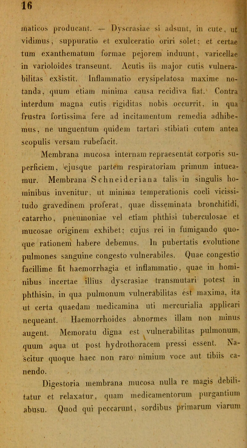 mati cos producant. — Dyscrasiae si adsunt, in cute, ut vidimus, suppuratio et exulceratio oriri solet; et certae tum exanthematum formae pejorem induunt, varicellae in varioloides transeunt. Acutis iis major cutis vulnera- bilitas exsistit. Inflammatio erysipelatosa maxime no- tanda, quum etiam minima causa recidiva fiat. Contra interdum magna cutis rigiditas nobis occurrit, in qua frustra fortissima fere ad incitamentum remedia adhibe- mus, ne unguentum quidem tartari stibiati cutem antea scopulis versam rubefacit. Membrana mucosa internam repraesentat corporis su- perficiem, !ejusque partem respiratoriam primum intuea- mur. Membrana S chneider iana talis in singulis ho- minibus invenitur, ut minima temperationis coeli vicissi- tudo gravedinem proferat, quae disseminata bronchitidi, , catarrho, pneumoniae vel etiam phthisi tuberculosae et mucosae originem exhibet; cujus rei in fumigando quo- que rationem habere debemus. In pubertatis evolutione pulmones sanguine congesto vulnerabiles. Quae congestio facillime fit haemorrhagia et inflammatio, quae in homi- nibus incertae illius dyscrasiae transmutari potest in phthisin, in qua pulmonum vulnerabilitas est maxima, ita ut certa quaedam medicamina uti mercurialia applicari nequeant. Haemorrhoides abnormes illam non minus augent. Memoratu digna est vulnerabilitas pulmonum, quum aqua ut post hydrothoraccm pressi essent. Na- scitur quoque haec non raro nimium voce aut tibiis ca- nendo. Digestoria membrana mucosa nulla re magis debili- tatur et relaxatur, quam medicamentorum purgantium abusu. Quod qui peccarunt, sordibus primarum viarum