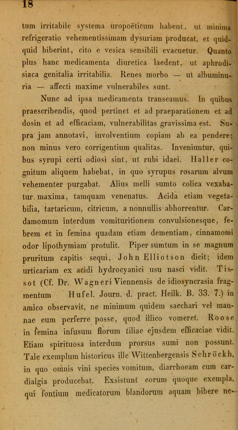 tum irritabile systema uropoeticum habent, ut minimi refrigeratio vehementissimam dysuriam producat, et quid- quid biberint, cito e vesica sensibili evacuetur. Quanto plus hanc medicamenta diuretica laedent, ut aphrodi- siaca genitalia irritabilia. Renes morbo — ut albuminu- ria — affecti maxime vulnerabiles sunt. Nunc ad ipsa medicamenta transeamus. In quibus praescribendis, quod pertinet et ad praeparationem et ad dosin et ad efficaciam, vulnerabilitas gravissima est. Su- . pra jam annotavi, involventium copiam ab ea pendere: non minus vero corrigentium qualitas. Inveniuntur, qui- bus syrupi certi odiosi sint, ut rubi idaei. Haller co- gnitum aliquem habebat, in quo syrupus rosarum alvum vehementer purgabat. Alius melli sumto colica vexaba- tur maxima, tamquam venenatus. Acida etiam vegeta- bilia, tartaricum, citricum, a nonnullis abhorrentur. Car- damomum interdum vomituritionem convulsionesque, fe- brem et in femina quadam etiam dementiam, cinnamomi odor lipothymiam protulit. Piper sumtum in se magnum pruritum capitis sequi, John Elliotson dicit; idem urticariam ex acidi hydrocyanici usu nasci vidit. Tis- sot (Cf. Dr. Wagneri Viennensis de idiosyncrasia frag- mentum Hufel. Jouru. d. pract. Heilk. B. 33. 7.) in amico observavit, ne minimum quidem sacchari vel man- nae eum perferre posse, quod illico vomeret. Roose in femina infusum florum tiliae ejusdem efficaciae vidit. Etiam spirituosa interdum prorsus sumi non possunt. Tale exemplum historicus ille Wittenbergensis Schrbckh, in quo omnis vini species vomitum, diarrhoeam cura car- dialgia producebat. Exsistunt eorum quoque exempla, qui fontium medicatorum blandorum aquam bibere ne-