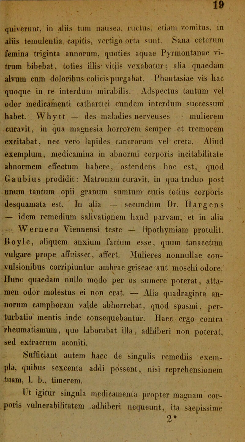 quiverunt, in aliis tum nausea, ructus, etiam vomitus, m aliis temulentia capitis, vertigo orta sunt. Sana ceterum femina triginta annorum, quoties aquae Pyrmontanae vi- trum bibebat, toties illis vitjis vexabatur; alia quaedam alvum cum doloribus colicis purgabat. Phantasiae vis hac quoque in re interdum mirabilis. Adspectus tantum vel odor medicamenti cathartici eundem interdum successum i habet. Whytt — des maladies nerveuses — mulierem curavit, in qua magnesia horrorem semper et tremorem excitabat, nec vero lapides cancrorum vel creta. Aliud exemplum, medicamina in abnormi corporis incitabilitate abnormem effectum habere, ostendens hoc est, quod Gaubius prodidit: Matronam curavit, in qua triduo post unum tantum opii granum sumtum cutis totius corporis desquamata est. In alia — secundum Dr. Hargens — idem remedium salivationem haud parvam, et in alia — Wemero Viennensi teste — lipothymiam protulit. Boyle, aliquem anxium factum esse, quum tanacetum vulgare prope affuisset, affert. Mulieres nonnullae con- vulsionibus corripiuntur ambrae griseae aut moschi odore. Hunc quaedam nullo modo per os sumere poterat, atta- men odor molestus ei non erat. — Alia quadraginta an- norum camphoram va^de abhorrebat, quod spasmi, per- turbatio mentis inde consequebantur. Haec ergo contra rheumatismum, quo laborabat illa, adhiberi non poterat, sed extractum aconiti. / Sufficiant autem haec de singulis remediis exem- pla, quibus sexcenta addi pdssent, nisi reprehensionem tuam, 1. b., timerem. Ut igitur singula medicamenta propter magnam cor- poris vulnerabilitatem adhiberi nequeunt, ita saepissime 2*