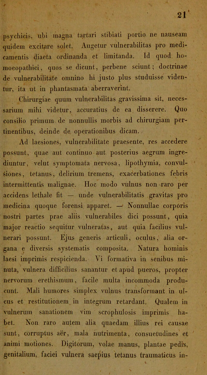 / psychicis, ubi magna tartari stibiati portio ne nauseam (juidem excitare solet. Augetur vulnerabilitas pro medi- camentis diaeta ordinanda et limitanda. Id quod ho- moeopatliici, quos se dicunt, perbene sciunt; doctrinae de vulnerabilitate omnino hi justo plus studuisse viden- tur, ita ut in phantasmata aberraverint. Chirurgiae quum vulnerabilitas gravissima sit, neces- sarium mihi videtur, accuratius de ea disserere. Quo consilio primum de nonnullis morbis ad chirurgiam per- tinentibus, deinde de operationibus dicam. Ad laesiones, vulnerabilitate praesente, res accedere possunt, quae aut continuo aut posterius aegrum ingre- diuntur, velut symptomata nervosa, lipothymia, convul- siones, tetanus, delirium tremens, exacerbationes febris intermittentis malignae. Hoc modo vulnus non *raro per accidens lethale fit — unde vulnerabilitatis gravitas pro medicina quoque forensi apparet. — Nonnullae corporis nostri partes prae aliis vulnerabiles dici possunt, quia major reactio sequitur vulneratas, aut quia facilius vul- nerari possunt. Ejus generis articuli, oculus, alia or- gana e diversis systematis composita. Natura hominis laesi imprimis respicienda. Vi formativa in senibus mi- nuta, vulnera difficilius sanantur et apud pueros, propter nervorum erethismum, facile multa incommoda produ- cunt. Mali humores simplex vulnus transformant in ul- cus et restitutionem in integrum retardant. Qualem in vulnerum sanationem vim scrophulosis imprimis ha- bet. Non raro autem alia quaedam illius rei causae sunt, corruptus aer, mala nutrimenta, consuetudines et animi motiones. Digitorum, volae manus, plantae pedfs, genitalium, faciei vulnera saepius tetanus traumaticus in-