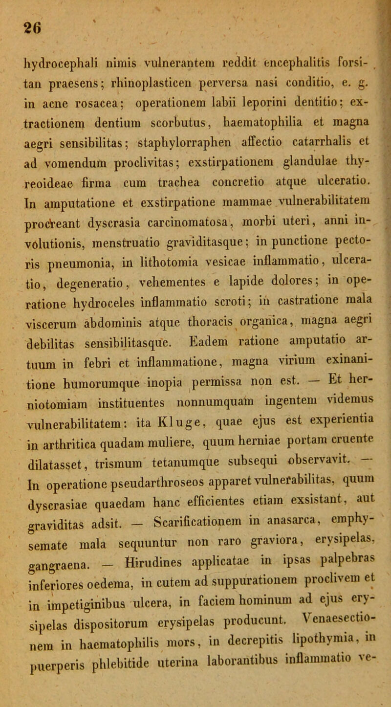 hydrocephali nimis vulnerantem reddit encephalitis forsi- tan praesens; rhinoplasticen perversa nasi conditio, e. g. in acne rosacea; operationem labii leporini dentitio; ex- tractionem dentium scorbutus, haematophilia et magna aegri sensibilitas; staphylorraphen affectio catarrhalis et ad vomendum proclivitas; exstirpationem glandulae thy- reoideae firma cum trachea concretio atque ulceratio. In amputatione et exstirpatione mammae vulnerabilitatem procVeant dyscrasia carcinomatosa, morbi uteri, anni in- volutionis, menstruatio graviditasque; in punctione pecto- ris pneumonia, in lithotomia vesicae inflammatio, ulcera- tio , degeneratio, vehementes e lapide dolores; in ope- ratione hydroceles inflammatio scroti; in castratione mala viscerum abdominis atque thoracis organica, magna aegri debilitas sensibilitasque. Eadem ratione amputatio ar- tuum in febri et inflammatione, magna virium exinani- tione humorumque inopia permissa non est. Et her- niotomiam instituentes nonnumquam ingentem videmus vulnerabilitatem: ita Kluge, quae ejus est experientia in arthritica quadam muliere, quum herniae portam cruente dilatasset, trismum tetanumque subsequi observavit. — In operatione pseudarthroseos apparet vulnefabilitas, quum dyscrasiae quaedam hanc efficientes etiam exsistant, aut graviditas adsit, - Scarificationem in anasarca, emphy- semate mala sequuntur non raro graviora, erysipelas, gangraena. — Hirudines applicatae in ipsas palpebras inferiores oedema, in cutem ad suppurationem proclivem et in impetiginibus ulcera, in faciem hominum ad ejus ery- sipelas dispositorum erysipelas producunt. enaesectm- nem in haematophilis mors, in decrepitis lipothymia, in puerperis phlebitide uterina laborantibus inflammatio ve-