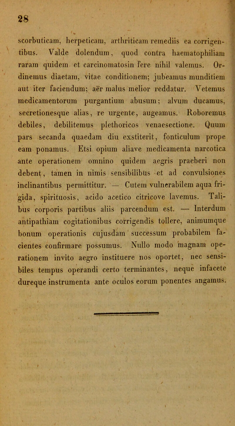 scorbuticam, herpeticam, arthriticam remediis ea corrigen- tibus. Valde dolendum, quod contra haematophiliam raram quidem et carcinomatosin fere nihil valemus. Or- dinemus diaetam, vitae conditionem; jubeamus munditiem aut iter faciendum; aer malus melior reddatur. Veternus medicamentorum purgantium abusum; alvum ducamus, secretionesque alias, re urgente, augeamus. Roboremus debiles, debilitemus plethoricos venaesectione. Quum pars secanda quaedam diu exstiterit, fonticulum prope eam ponamus. Etsi opium aliave medicamenta narcotica ante operationem omnino quidem aegris praeberi non debent, tamen in nimis sensibilibus et ad convulsiones inclinantibus permittitur. — Cutem vulnerabilem aqua fri- gida, spirituosis, acido acetico citricove lavemus. Tali- bus corporis partibus aliis parcendum est. — Interdum antipathiam cogitationibus corrigendis tollere, animumque bonum operationis cujusdam' successum probabilem fa- cientes confirmare possumus. Nullo modo 'magnam ope- rationem invito aegro instituere nos oportet, nec sensi- biles tempus operandi certo terminantes, neque infacete dureque instrumenta ante oculos eorum ponentes angamus.