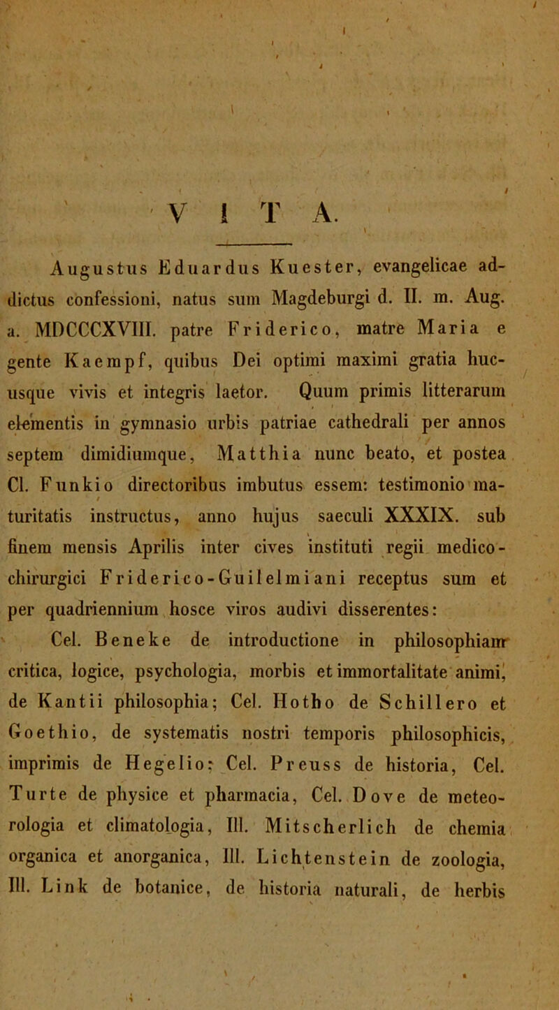 l V i T A. Augustus Eduardus Kuester, evangelicae ad- dictus confessioni, natus sum Magdeburgi d. II. m. Aug. a. MDCCCXVIII. patre Friderico, matre Maria e gente Kaempf, quibus Dei optimi maximi gratia huc- usque vivis et integris laetor. Quum primis litterarum elementis in gymnasio urbis patriae cathedrali per annos septem dimidiumque, Matthia nunc beato, et postea Cl. Funkio directoribus imbutus essem: testimonio ma- ‘ / turitatis instructus, anno hujus saeculi XXXIX. sub finem mensis Aprilis inter cives instituti regii medico- chirurgici Friderico-Guilelmiani receptus sum et per quadriennium hosce viros audivi disserentes: Cei. Beneke de introductione in philosophiam critica, logice, psychologia, morbis et immortalitate animi^ de Kantii philosophia; Cei. Hotho de Schillero et Goethio, de systematis nostri temporis philosophicis, imprimis de Hegelio? Cei. Preuss de historia, Cei. Turte de physice et pharmacia, Cei. Dove de meteo- rologia et climatologia, 111. Mitscherlich de chemia organica et anorganica, 111. Lichtenstein de zoologia, 111. Link de botanice, de historia naturali, de herbis