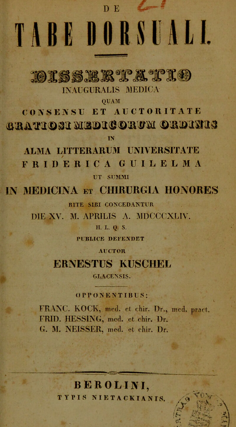 TABE I)IIRSOLI. INAUGURALIS MEDICA QUAM CONSENSU ET AUCTORITATE IN ALMA LITTERARUM UNIVERSITATE FRIDERICA G U I L E L M A UT SUMMI IN MEDICINA ET CHIRURGIA HONORES BITE SIBI CONCEDANTUR DIE XV. M. APRILIS A. MBCCCXLIV. II. L. Q. S. PUBLICE DEFENDET AUCTOR ERNESTUS IvUSCHEL GLACENSIS. O 1M’ ONENT IBUS : V FRAXC. KOCK, med. et chir. Dr., med. pract. FRID. HESSING, med. ct chir. Dr. G. M. NEISSER, med. ct chir. Dr. BEROLUVI, TYPIS NIETACKIANTS. ^ M':''* Voy r-' '. «Pi-