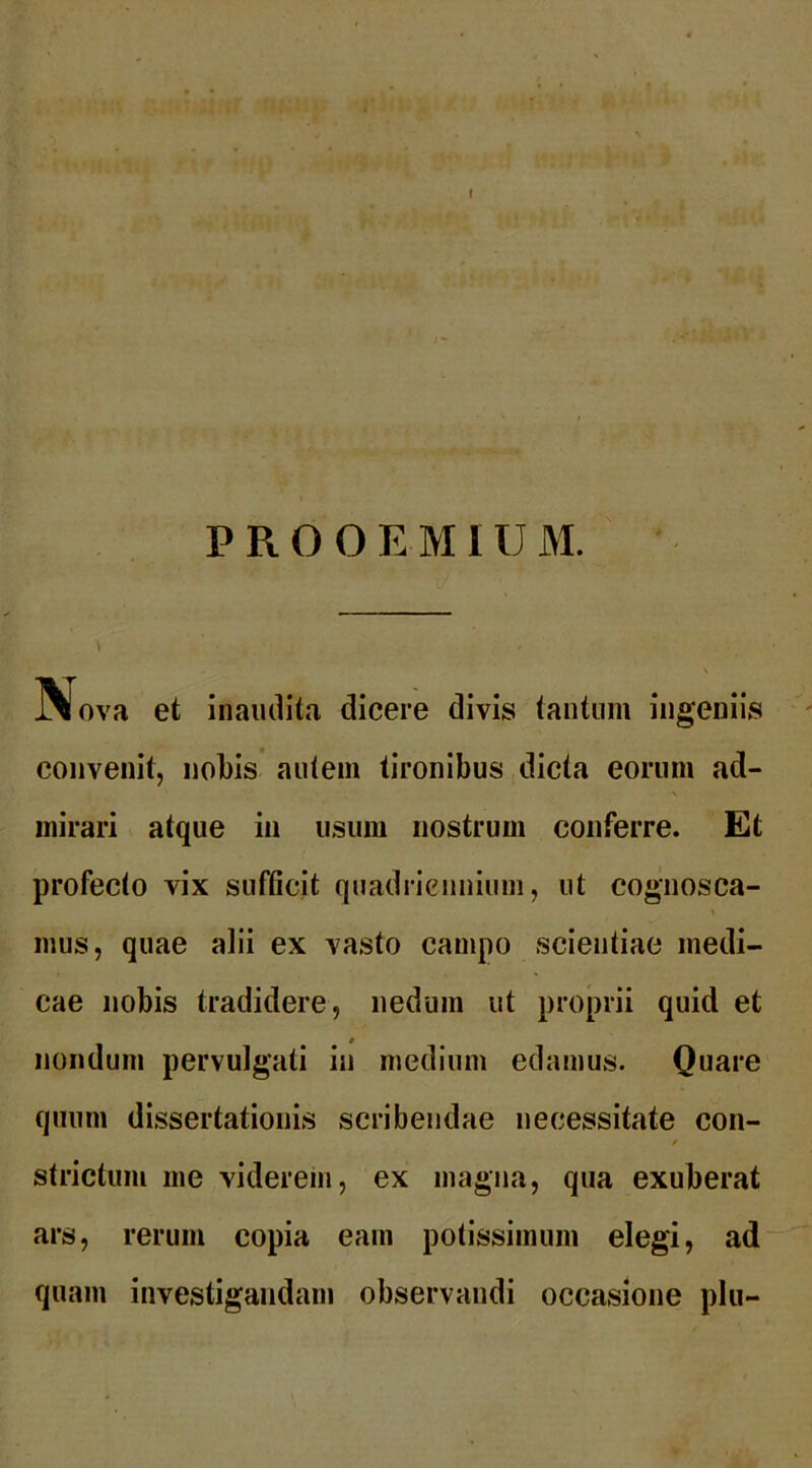 I PROOEMIUM. Nova et inaudita dicere divis tantum ingeniis convenit, nobis autem tironibus dicta eorum ad- mirari atque in usum nostrum conferre. Et profecto vix sufficit quadriennium, ut cognosca- mus, quae alii ex vasto campo scientiae medi- cae nobis tradidere, nedum ut proprii quid et nondum pervulgati iu medium edamus. Quare quum dissertationis scribendae necessitate con- strictum me viderem, ex magna, qua exuberat ars, rerum copia eam potissimum elegi, ad quam investigandam observandi occasione plu-