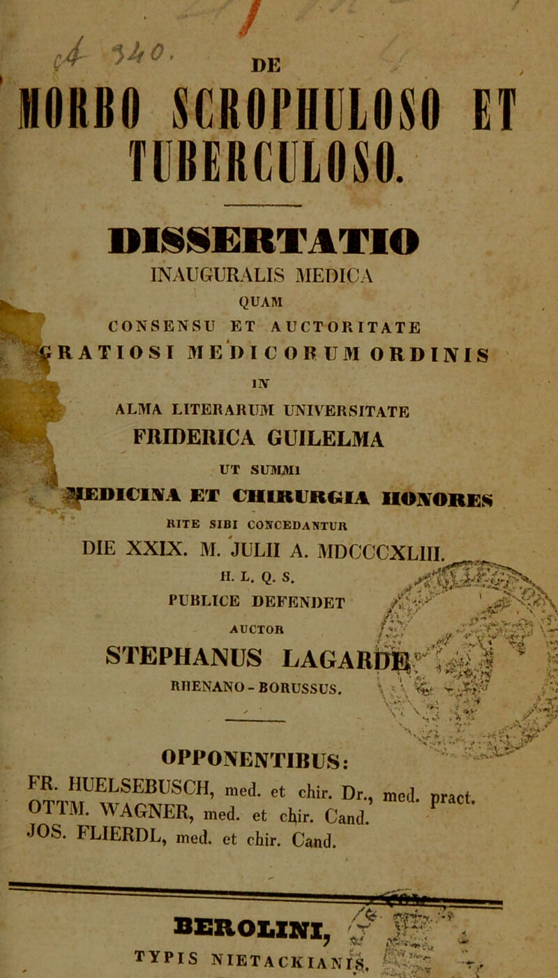 •4- *>kO. DE 1H0KB0 SGROPHULOSO ET TUBERCULOSO. 0* DIISERT1TIO INAUGURALIS MEDICA QUAM CONSENSU ET AUCTORITATE RATIOSI MEDICORUM ORDINIS uv ALMA LITERARUM UNIVERSITATE m FRIDERICA GUILELMA UT SUMMI PDICIM ET CHIRURGU HONORES KTTE SIBI CONCEDANTUR DIE XXIX. M. JULII A. MDCCCXL1II «• L- «■ s- • t IX vJ- l PUBLICE DEFENDET AUCTOR £vV» ^e- ' <•' -f - V <** r* ' • STBPHANOS LAGARDR-':4| * > RHENANO-BORUSSUS. \ %■ V' \ >*a \ »« —— 'v: -W Jij OPPONENTIBUS: FR. HUELSEBUSCH, med. et chir. Dr., med. pract OTTM. WAGNER, med. ot cl,i, Cand. P JOS. FLIERDL, med. et chir. Cand. BEUOLINI, TYPIS NIETACKIANIS. » .Ar'\ -fi ? t-