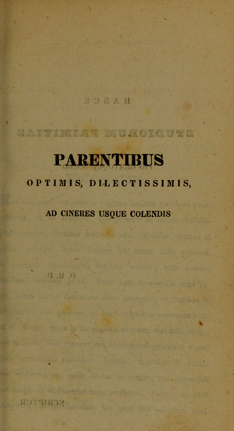 \ ' •; rr V . ? r <?. .; h** r - -*•.> *..» ^.» , k-x« PARENTIBUS W ' . . •* 1 * ‘ ‘ ' 5 i l 7 * i! * OPTIMIS, DILECTISSIMIS, AD CINERES USQUE COLENDIS .‘1 .U v