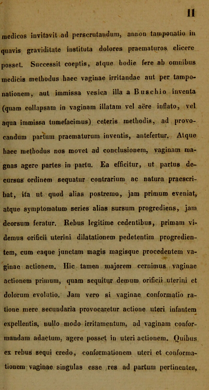 medicos invitavit ad perscrutandum, annon tamponalio in quavis graviditate instituta dolores praematuros elicere posset. Successit coeptis, atque hodie fere ab omnibus medicis methodus haec vaginae irritandae aut per tampo- nationem, aut immissa vesica illa a Buschio inventa (quam collapsam in vaginam illatam vel aere inflato, vel aqua immissa tumefacimus) ceteris methodis, ad provo- candum partum praematurum inventis, antefertur. Atque haec methodus nos movet ad conclusionem, vaginam ma- gnas agere partes in partu. Ea efficitur, ut partus de- cursus ordinem sequatur contrarium ac natura praescri- bat, ita ut quod alias postremo, jam primum eveniat, atque symptomatum series alias sursum progrediens, jam deorsum feratur. Rebus legitime cedentibus, primam vi- demus orificii uterini dilatationem pedetentim progredien- tem, cura eaque junctam magis magisque procedentem va- ginae actionem. Hic tamen majorem cernimus vaginae actionem primum, quam sequitur demum orificii uterini et I ' ' dolorum evolutio. Jam vero si vaginae conformatio ra- tione mere secundaria provocaretur actione uteri infantem expellentis, uullo modo irritamentum, ad vaginam confor- mandam adactum, agere posset in uteri actionem. Ouihus ex rebus sequi credo, conformationem uteri et conforma- tionem vaginae singulas esse res ad partum pcriincuies,