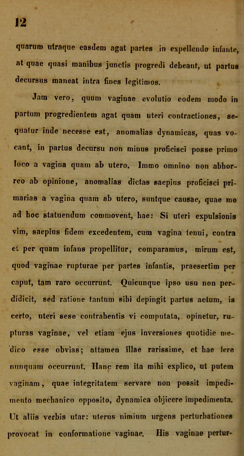 quarum utraque easdem agat partes in expellendo infante, at quae quasi manibus junctis progredi debeant, ut partus decursus maneat intra fines legitimos. Jatn vero, quum vagiuae evolutio eodem modo in partum progredientem agat quam uteri contractiones, se- quatur inde necesse est, anomalias dynamicas, quas vo- cant, in partus decursu non minus proficisci posse primo loco a vagina quam ab utero. Immo omnino non abhor- reo ab opinione, anomalias dictas saepius proficisci pri- marias a vagina quam ab utero, suntque causae, quae me \ ad hoc statuendum commovent, hae: Si uteri expulsionis vim, saepius fidem excedentem, cum vagina tenui, contra et per quam infans propellitur, comparamus, mirum est, quod vaginae rupturae per partes infantis, praesertim per caput, tam raro occurrunt. Quicunque ipso usu non per- didicit, sed ratione tantum sibi depingit partus actum, is certo, uteri sese contrahentis vi computata, opinetur, ru- pturas vaginae, vel etiam ejus inversiones quotidie me- dico esse obvias; attamen illae rarissime, et hae (ere nunquam occurrunt. Hanc rem ita mihi explico, ut putem vaginam, quae integritatem servare non possit impedi- mento mechanico opposito, dynamica objicere impedimenta. Ut aliis verbis utar: uterus nimium urgens perturbationes provocat in conformatione vaginae. His vaginae pertur-