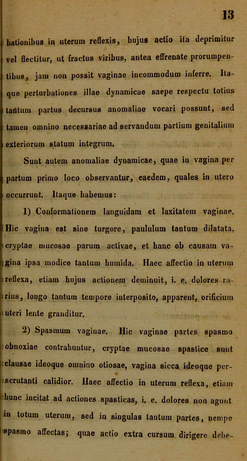 bationibus in uterum reflexis, hujus actio ita deprimitur vel flectitur, ut fractus viribus, antea effrenate prorumpen- tibus, jam non possit vaginae incommodum inferre. Ita- que perturbationes illae dynamicae saepe respectu totius taiitum partus decursus anomaliae vocari possunt, sed tamen omnino necessariae ad servandum partium genitalium \ exteriorum statum integrum. Sunt autem anomaliae dynamicae, quae iu vagina per partum primo loco observantur, eaedem, quales in utero occurrunt. Itaque habemus: - ' • \ 'i 1) Conformationem languidam et laxitatem vaginae, i Hic vagina est sine turgore, paululum tantum dilatata, cryptae mucosae parum activae, et hanc ob causam va- igina ipsa inodice tantum humida. Haec affectio io uterum jreflexa, etiam hujus actionem deminuit, i. e. dolores ra- dius, longo tantum tempore interposito, apparent, orificium j uteri lente granditur. 2) Spasmum vaginae. Hic vaginae partes spasmo obnoxiae contrahuntur, cryptae mucosae spastice sunt clausae ideoque omnino otiosae, vagina sicca ideoque per- ♦ ■scrutanti calidior. Haec affectio in uterum reflexa, etiam hunc incitat ad actiones spasticas, i. e* dolores non agunt in totum uterum, sed in singulas tantum partes, nempe spasmo affectas; quae actio extra cursum dirigere debe-