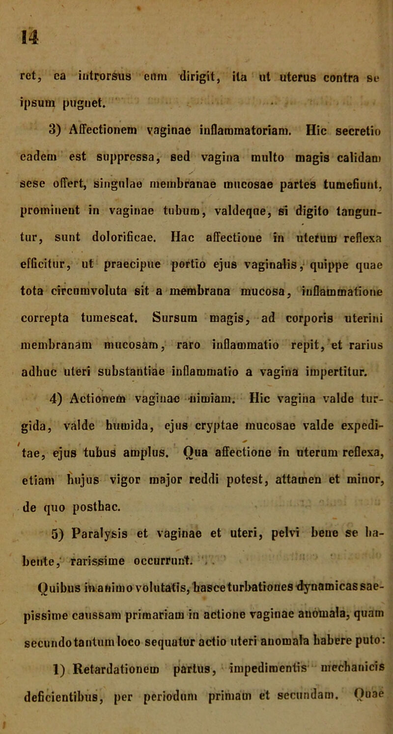 ret, ea introrsus eum dirigit, ita ut uterus contra se ipsum pugnet. 3) Affectionem vaginae inflammatoriam. Hic secretio eadem est suppressa, sed vagina multo magis calidam sese offert, singulae membranae mucosae partes tumefiunt, prominent in vaginae tubum, valdeqne, si digito tangun- tur, sunt dolorificae. Hac affectione in uterum reflexa efficitur, ut praecipue portio ejus vaginalis, quippe quae tota circumvoluta sit a membrana mucosa, inflammatione correpta tumescat. Sursum magis, ad corporis uterini membranam mucosam, raro inflammatio repit, et rarius adhuc uteri substantiae inflammatio a vagina impertitur. 4) Actionem vaginae nimiam. Hic vagina valde tur- gida, valde humida, ejus cryptae mucosae valde expedi- i ' tae, ejus tubus amplus. Oua affectione in uterum reflexa, etiam hujus vigor major reddi potest, attamen et minor, de quo posthac. 5) Paralysis et vaginae et uteri, pelvi bene se ha- bente, rarissime occurrunt. Ouibus in animo volutatis, hasce turbationes dynamicas sae- pissime caussam primariam in actione vaginae anomala, quam secundo tantum loco sequatur actio uteri anomala habere puto: 1) Retardationem partus, impedimentis mechanicis deficientibus, per periodum primam et secundam. Quae