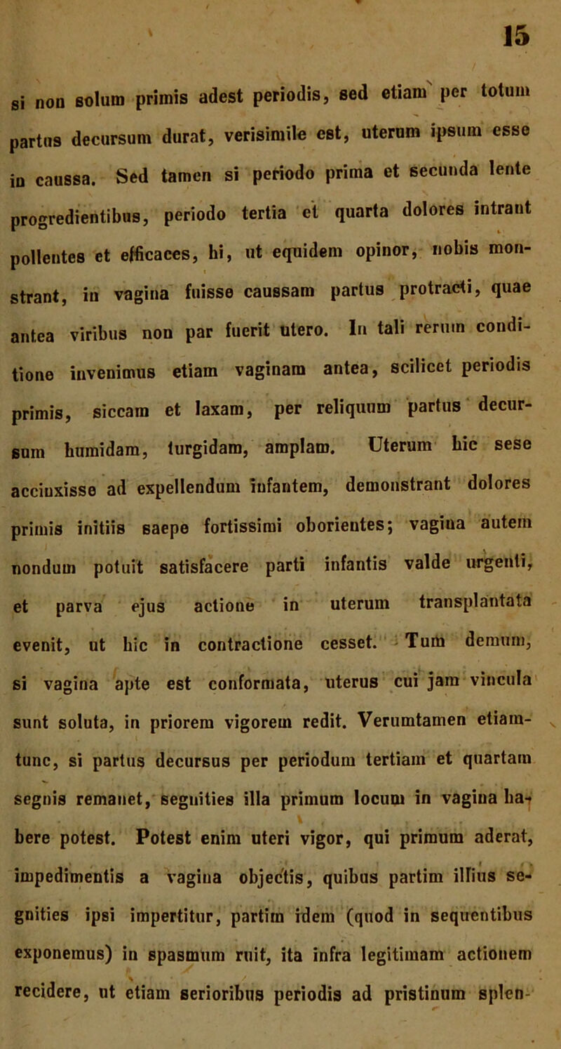 si non solum primis adest periodis, sed etiam per totum partus decursum durat, verisimile est, uterum ipsum esse in caussa. Sed tamen si periodo prima et secunda lente progredientibus, periodo tertia et quarta dolores intrant pollentes et efficaces, hi, ut equidem opinor, nobis mon- strant, in vagina fuisse caussam partus protracti, quae antea viribus non par fuerit utero. In tali rerum condi- tione invenimus etiam vaginam antea, scilicet periodis primis, siccam et laxam, per reliquum partus decur- sum humidam, turgidam, amplam. Uterum hic sese accinxisse ad expellendum infantem, demonstrant dolores primis initiis saepe fortissimi oborientes; vagina autem nondum potuit satisfacere parti infantis valde urgenti, et parva ejus actione in uterum transplantata evenit, ut hic in contractione cesset. Tum demum, si vagina apte est conformata, uterus cui jam vincula sunt soluta, in priorem vigorem redit. Verumtamen etiam- tunc, si partus decursus per periodum tertiam et quartam segnis remanet, segnities illa primum locum in vagina liat . \ . ... bere potest. Potest enim uteri vigor, qui primum aderat, impedimentis a vagina objectis, quibus partim illius se- gnities ipsi impertitur, partim idem (quod in sequentibus exponemus) in spasmum ruit, ita infra legitimam actionem recidere, ut etiam serioribus periodis ad pristinum splen-