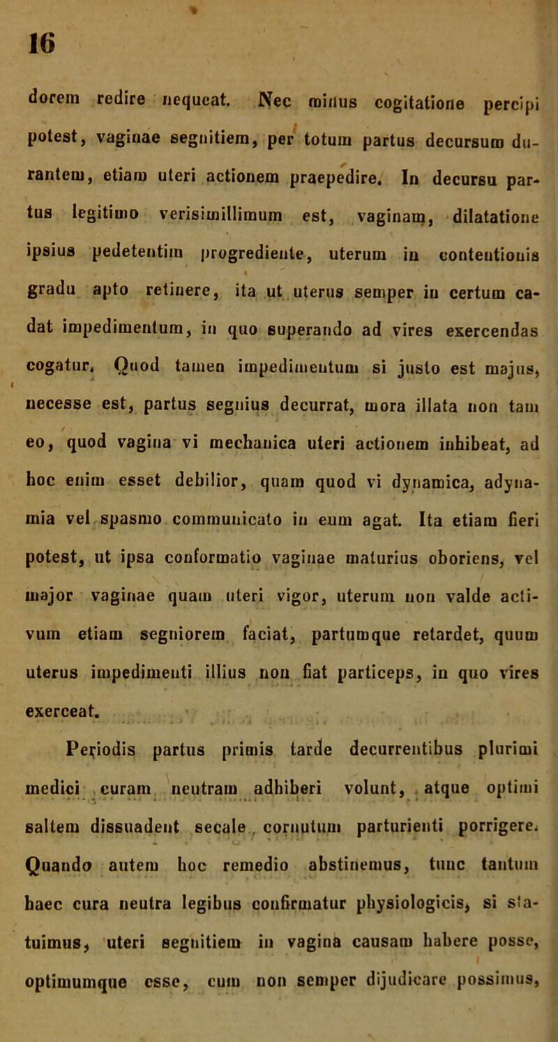 dorem redire nequeat. Nec minus cogitatione percipi potest, vaginae segnitiem, per totum partus decursum du- rantem, etiam uteri actionem praepedire. In decursu par- tus legitimo verisitnillimum est, vaginam, dilatatione ipsius pedetentim progrediente, uterum in eonteutiouis gradu apto retinere, ita ut uterus seniper in certum ca- dat impedimentum, in quo superando ad vires exercendas cogatur. Ouod tamen impedimentum si justo est majus, necesse est, partus segnius decurrat, mora illata non tam / eo, quod vagina vi mechanica uteri actionem inhibeat, ad hoc enim esset debilior, quam quod vi dynamica, adyna- mia vel spasmo communicato in eum agat. Ita etiam fieri potest, ut ipsa conformatio vaginae maturius oboriens, vel major vaginae quam uteri vigor, uterum non valde acti- vum etiam segniorem faciat, partumque retardet, quum uterus impedimenti illius non fiat particeps, in quo vires exerceat. Periodis partus primis tarde decurrentibus plurimi medici curam neutram adhiberi volunt, atque optimi saltem dissuadent secale cornutum parturienti porrigere. Quando autem hoc remedio abstinemus, tunc tantum haec cura neutra legibus confirmatur physiologicis, si sia- tuimus, uteri segnitiem in vagina causam habere posse, optimumque esse, cum non seniper dijudicare possimus,