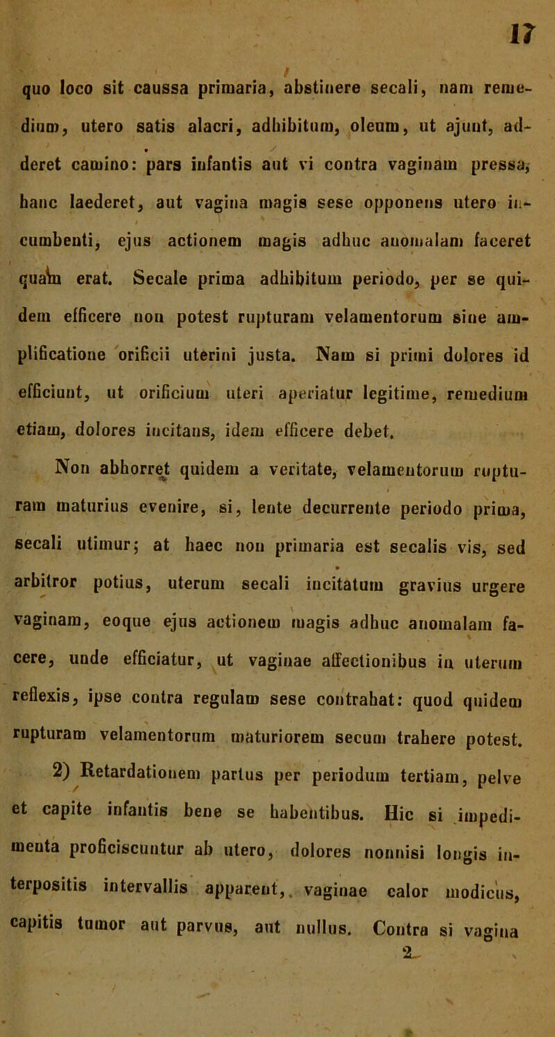 quo loco sit caussa primaria, abstinere secali, nam reme- dium, utero satis alacri, adbibitum, oleum, ut ajunt, ad- deret camino: pars infantis aut vi contra vaginam pressa, hanc laederet, aut vagina magis sese opponens utero in- cumbenti, ejus actionem magis adhuc auomalam faceret r quata erat. Secale prima adhibitum periodo, per se qui- dem efficere non potest rupturam velamentorum sine am- plificatione orificii uterini justa. Nam si primi dolores id efficiunt, ut orificium uteri aperiatur legitime, remedium etiam, dolores incitans, idem efficere debet. Non abhorret quidem a veritate, velamentorum ruptu- ram maturius evenire, si, lente decurrente periodo prima, secali utimur; at haec non primaria est secalis vis, sed arbitror potius, uterum secali incitatum gravius urgere • • ' vaginam, eoque ejus actionem magis adhuc auomalam fa- i cere, unde efficiatur, ut vaginae affectionibus in uterum reflexis, ipse contra regulam sese contrahat: quod quidem rupturam velamentorum maturiorem secuui trahere potest. 2) Retardationem partus per periodum tertiam, pelve et capite infantis bene se habentibus. Hic si impedi- meuta proficiscuntur ab utero, dolores nonnisi longis in- terpositis intervallis apparent,, vaginae calor modicus, capitis tumor aut parvus, aut nullus. Contra si vagina