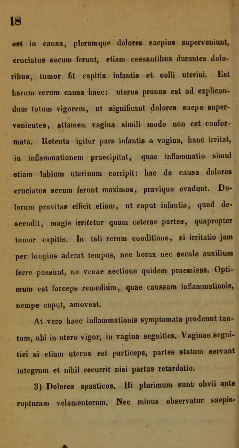 est in causa, plerumque dolores saepius superveniunt, cruciatus secum ferunt, etiam cessantibus durantes dolo- ribus, tumor fit capitis infantis et colli uterini. Est harum rerum causa haec: uterus pronus est ad explican- dum totum vigorem, ut significant dolores saepe super- venieutes, attamen vagina simili modo non est confor- mata. Retenta igitur pars infantis a vagina, banc irritat, io inflammationem praecipitat, quae inflammatio simul etiam labium uterinum corripit: hac de causa dolores cruciatus secum ferunt maximos, pravique evadunt. Do- lorum pravitas efficit etiam, ut caput infantis, quod de- scendit, magis irritetur quam ceterae partes, quapropter tumor capitis. In tali rerum conditione, si irritatio jam per longius aderat tempus, nec borax nec secale auxilium ferre possunt, ne venae sectione quidem praemissa. Opti- mum est forceps remedium, quae caussam inflammationis, nempe caput, amoveat. At vero haec inflammationis symptomata prodeunt tan- tum, ubi in utero vigor, in vagina segnities. Vaginae segni- tiei si etiam uterus est particeps, partes statum servant integrum et nihil recurrit nisi partus retardatio. 3) Dolores spasticos. Hi plurimum sunt obvii ante rupturam velamentorum. Nec minus observatur saepis-