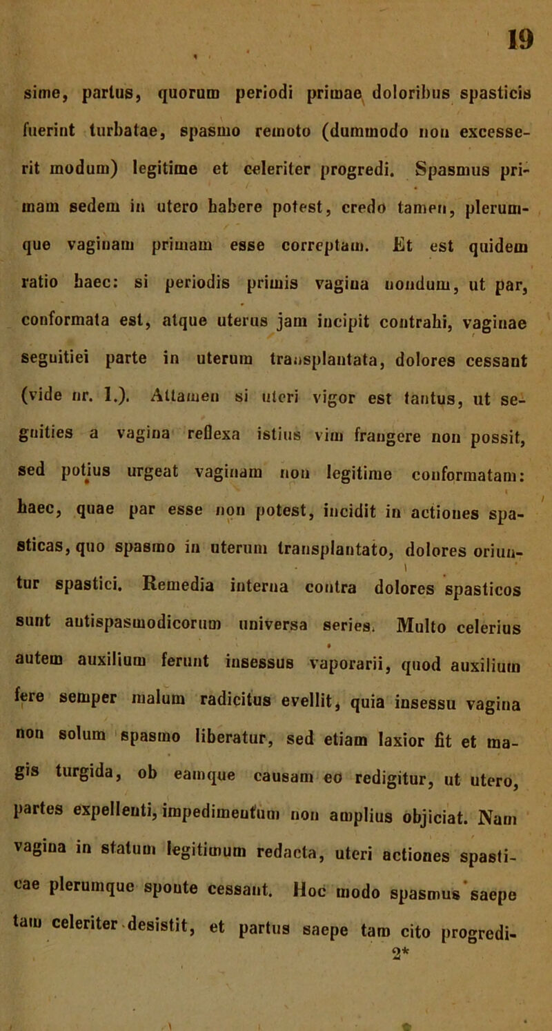sime, partus, quorum periodi primae doloribus spasticis fuerint turbatae, spasmo remoto (dummodo non excesse- rit modum) legitime et celeriter progredi. Spasmus pri- mam sedem in utero habere potest, credo tamen, plerum- que vaginam primam esse correptam. Et est quidem ratio baec: si periodis primis vagina nondum, ut par, conformata est, atque uterus jam incipit contrahi, vaginae seguitiei parte in uterum transplantata, dolores cessant (vide nr. 1.). Attamen si uteri vigor est tantus, ut se- gnities a vagina reflexa istius vim frangere non possit, sed potjus urgeat vaginam non legitime conformatam: haec, quae par esse non potest, incidit in actiones spa- sticas, quo spasmo in uterum transplantato, dolores oriun- i tur spastici. Remedia interna contra dolores spasticos sunt autispasmodicorum universa series. Multo celerius autem auxilium ferunt insessus vaporarii, quod auxilium fere semper malum radicitus evellit, quia insessu vagina non solum spasmo liberatur, sed etiam laxior fit et ma- gis turgida, ob eamque causam eo redigitur, ut utero, partes expellenti, impedimentum non amplius objiciat. Nam vagina in statum legitimum redacta, uteri actiones spasti- cae plerumque sponte cessant. Hoc modo spasmus‘saepe tam celeriter desistit, et partus saepe tam cito progredi- 2*