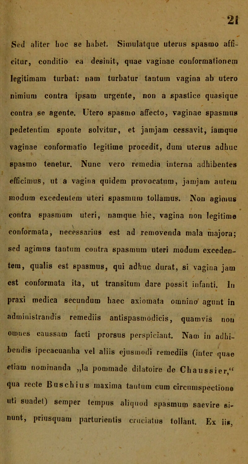 Sed aliter hoc se habet. Simulatque uterus spasmo affi- citur, conditio ea desinit, quae vaginae conformationem I ' ' legitimam turbat: nam turbatur tantum vagina ab utero nimium contra ipsam urgente, non a spastice quasique contra se agente. Utero spasmo affecto, vaginae spasmus pedetentim sponte solvitur, et jamjam cessavit, iarnque vaginae conformatio legitime procedit, dum uterus adhuc spasmo tenetur. Nunc vero remedia interna adbibentes efficimus, ut a vagina quidem provocatum, jamjarn autem modum excedentem uteri spasmum tollamus. Non agimus contra spasmum uteri, namque hic, vagina non legitime conformata, necessarius est ad removenda mala majora; sed agimus tantum contra spasmum uteri modum exceden- tem, qualis est spasmus, qui adhuc durat, si vagina jam est conformata ita, ut transitum dare possit infanti. In % praxi medica secundum haec axiomata omnino agunt in administrandis remediis antispasmodicis, quamvis non omnes caussam facti prorsus perspiciant. Nam in adbi- bendis ipecacuanha vel aliis ejusmodi remediis (inter quae etiam nominanda „la pommade dilatoire de Chaussier,“ qua recte Buschius maxima tantum cum circumspectione uti suadet) semper tempus aliquod spasmum saevire si- nunt, priusquam parturientis cruciatus tollant. Ex iis