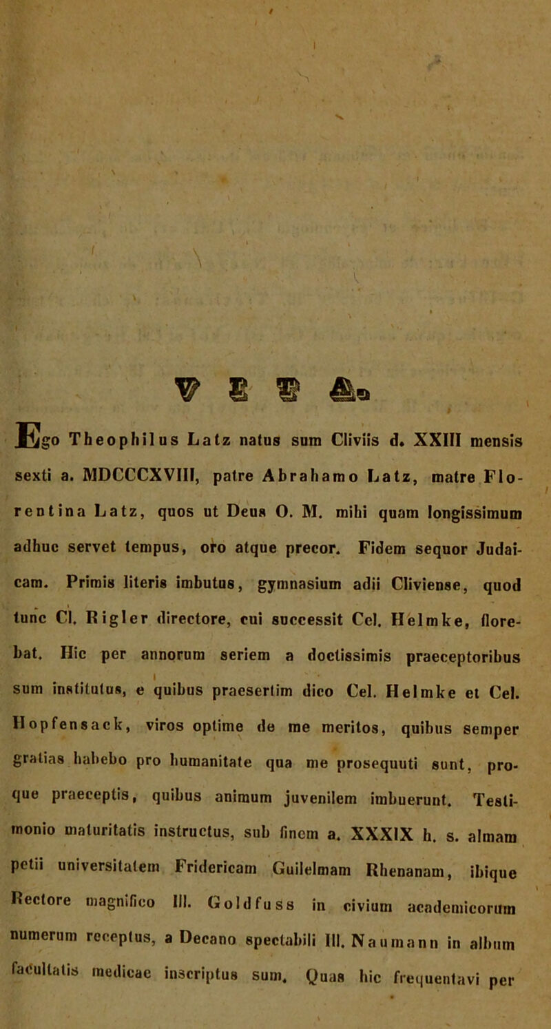 Ego Theophilus Latz natus sum Cliviis d. XXIII mensis sexti a. MDCCCXVIII, patre Abrahamo Latz, matre Flo- rentina Latz, quos ut Deus O. M. mihi quam longissimum adhuc servet tempus, oro atque precor. Fidem sequor Judai- cam. Primis literis imbutus, gymnasium adii Cliviense, quod tunc Cl. Rigler directore, cui successit Cei, Helmke, flore- bat. Hic per annorum seriem a doctissimis praeceptoribus I sum institutus, e quibus praesertim dico Cei. Helmke et Cei. Hopfensack, viros optime de me meritos, quibus semper gratias habebo pro humanitate qua me prosequuti sunt, pro- que praeceptis, quibus animum juvenilem imbuerunt. Testi- monio maturitatis instructus, sub finem a. XXXIX h. s. almam petii universitatem Fridericam Guilelmam Rhenanam, ibique \ Rectore magnifico III. Goldfuss in civium academicorum numerum receptus, a Decano spectabili 111. Na urnann in album facultatis medicae inscriptus sum. Quas hic frequentavi per