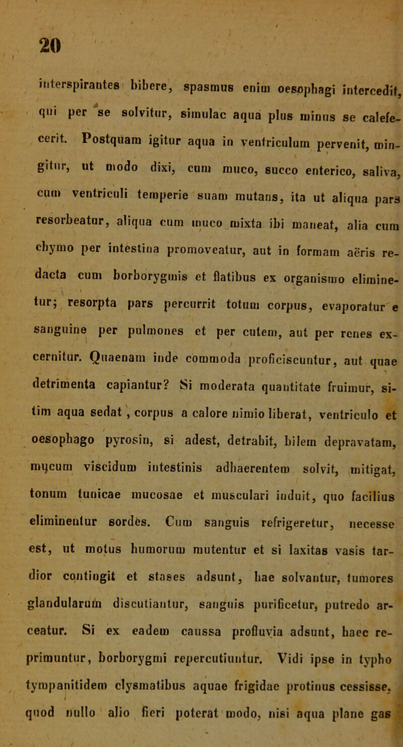 interspirantes bibere, spasmus enim oesophagi intercedit, qui per se solvitur, simulae aqua plus minus se calefe- cerit. Postquam igitur aqua in ventriculum pervenit, min- gitur, ut modo dixi, cum muco, succo enterico, saliva, cum ventriculi temperie suam mutans, ita ut aliqua pars resorbeatur, aliqua cum inuco mixta ibi maneat, alia cum chymo per intestina promoveatur, aut in formam aeris re- dacta cum borborygmis et flatibus ex organismo elimine- tur; resorpta pars percurrit totum corpus, evaporatur e sanguine per pulmones et per cutem, aut per renes ex- cernitur. Quaenam inde commoda proficiscuntur, aut quae detrimenta capiantur? Si moderata quantitate fruimur, si- tim aqua sedat , corpus a calore nimio liberat, ventriculo et r • / oesophago pyrosin, si adest, detrahit, bilem depravatam, mycum viscidum intestinis adhaerentem solvit, mitigat, tonum tunicae mucosae et musculari induit, quo facilius eliminentur sordes. Cum sanguis refrigeretur, necesse est, ut motus humorum mutentur et si laxitas vasis tar- dior contingit et sfases adsunt, hae solvantur, tumores glandularum discutiantur, sanguis purificetur, putredo ar- ceatur. Si ex eadem caussa profluvia adsunt, haec re- primuntur, borborygmi repercutiuntur. Vidi ipse in typho tympanitidem clysmatibus aquae frigidae protinus cessisse, quod nullo alio fieri poterat modo, nisi aqua plane gas