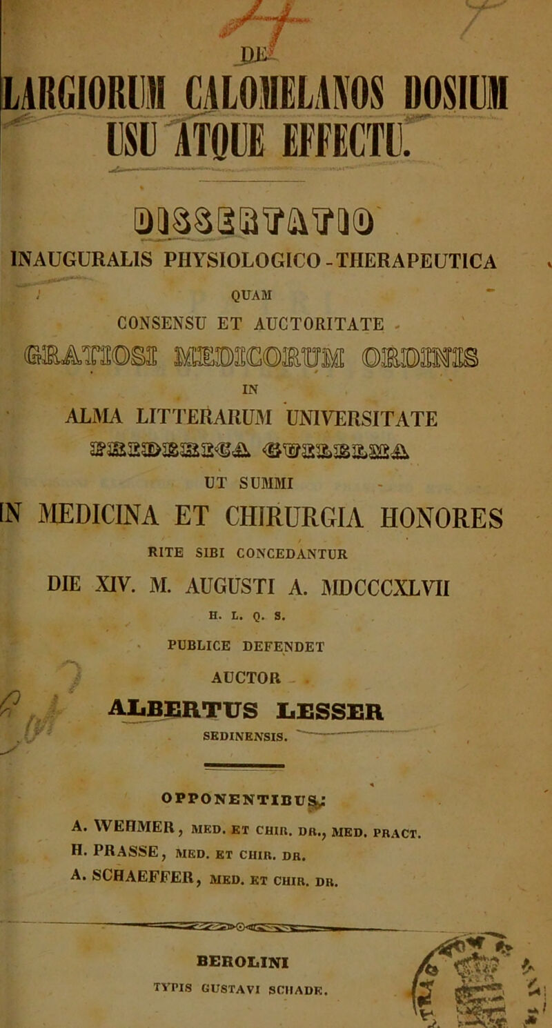 INAUGURAL1S PHYSIOLOGICO - THERAPEUTICA QUAM CONSENSU ET AUCTORITATE - «AT1DSH MTOSCOEUM OMMm IN ALMA LITTERARUM UNIVERSITATE UT SUMMI IN MEDICINA ET CHIRURGIA HONORES RITE SIBI CONCEDANTUR DIE XIV. M. AUGUSTI A. MDCCCXLVII H. L. Q. S. PUBLICE DEFENDET AUCTOR - . ALBERTUS JLESSER SEDINENSIS.  OPPONENTIBUS^.* A. WEHMER , MED. ET CHIR. DR., MED. PRACT. H. PRASSE, MED. ET CHIR. DR. A. SCHAEFFER, med. et chir. dr.