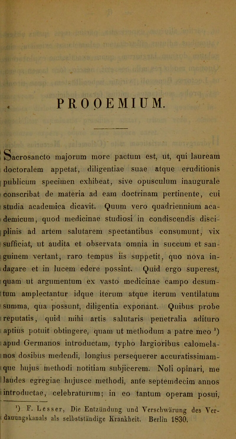 4 PROOEMIUM. Sacrosancto majorum more pactum est, ut, qui lauream doctoralem appetat, diligentiae suae atque eruditionis publicum specimen exhibeat, sive opusculum inaugurale conscribat de materia ad eam doctrinam pertinente, cui studia academica dicavit. Quum vero quadriennium aca- demicum, quod medicinae studiosi in condiscendis disci- plinis ad artem salutarem spectantibus consumunt, vix sufficiat, ut audita et observata omnia in succum et san- guinem vertant, raro tempus iis suppetit, quo nova in- dagare et in lucem edere possint. Quid ergo superest, quam ut argumentum ex vasto medicinae campo desum- :tum amplectantur idque iterum atque iterum ventilatum summa, qua possunt, diligentia exponant. Quibus probe reputatis, quid mihi artis salutaris penetralia adituro aptius potuit obtingere, quam ut methodum a patre meo ‘) apud Germanos introductam, typho largioribus calomela- nos dosibus medendi, longius persequerer accuratissimam- que hujus methodi notitiam subjicerem. Noli opinari, me laudes egregiae hujusce methodi, ante septemdecim annos introductae, celebraturum; in eo tantum operam posui, ') F. Lesser, Die Entzundung und Verschwarung des Ver- dauungskanals ais selbstslandige Krankheit. Berlin 1830.