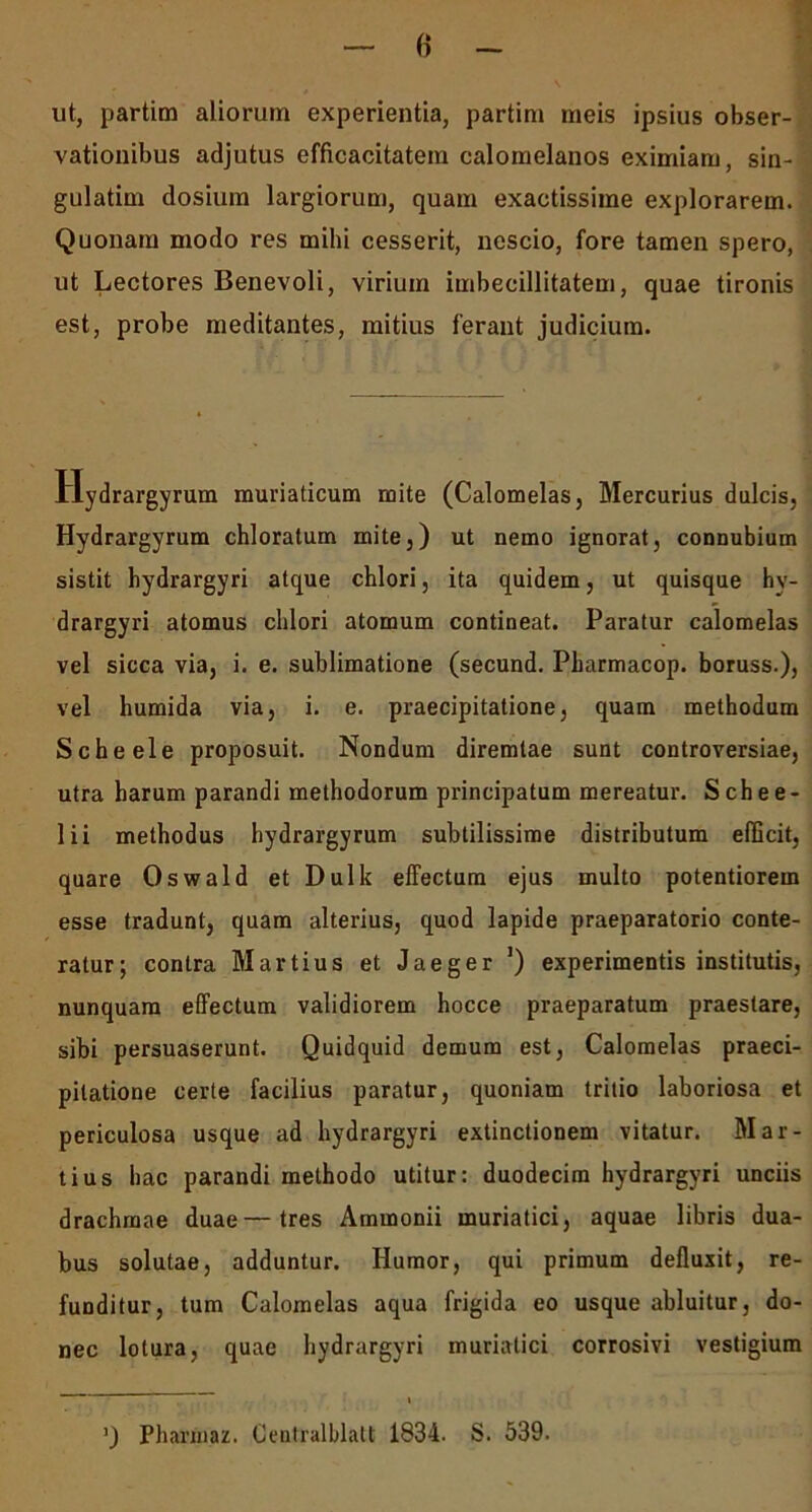 ut, partim aliorum experientia, partim meis ipsius obser- vationibus adjutus efficacitatem calomelanos eximiam, sin- gulatim dosium largiorum, quam exactissime explorarem. Quonam modo res mihi cesserit, nescio, fore tamen spero, ut Lectores Benevoli, virium imbecillitatem, quae tironis est, probe meditantes, mitius ferant judicium. llydrargyrum muriaticum mite (Calomelas, Mercurius dulcis, Hydrargyrum chloratum mite,) ut nemo ignorat, connubium sistit hydrargyri atque chlori, ita quidem, ut quisque hv- drargyri atomus chlori atomum contineat. Paratur calomelas vel sicca via, i. e. sublimatione (secund. Pbarmacop. boruss.), vel humida via, i. e. praecipitatione, quam methodum Scheele proposuit. Nondum diremtae sunt controversiae, utra harum parandi methodorum principatum mereatur. Schee- lii methodus hydrargyrum subtilissime distributum efficit, quare Oswald et Dulk effectum ejus multo potentiorem esse tradunt, quam alterius, quod lapide praeparatorio conte- ratur; contra Martius et Jaeger J) experimentis institutis, nunquam effectum validiorem hocce praeparatum praestare, sibi persuaserunt. Quidquid demum est, Calomelas praeci- pitatione certe facilius paratur, quoniam tritio laboriosa et periculosa usque ad hydrargyri extinctionem vitatur. Mar- tius hac parandi methodo utitur: duodecim hydrargyri unciis drachmae duae—tres Ammonii muriatici, aquae libris dua- bus solutae, adduntur. Humor, qui primum defluxit, re- funditur, tum Calomelas aqua frigida eo usque abluitur, do- nec lotura, quae hydrargyri muriatici corrosivi vestigium ’) Pharinaz. Gentralblatt 1834. S. 539.