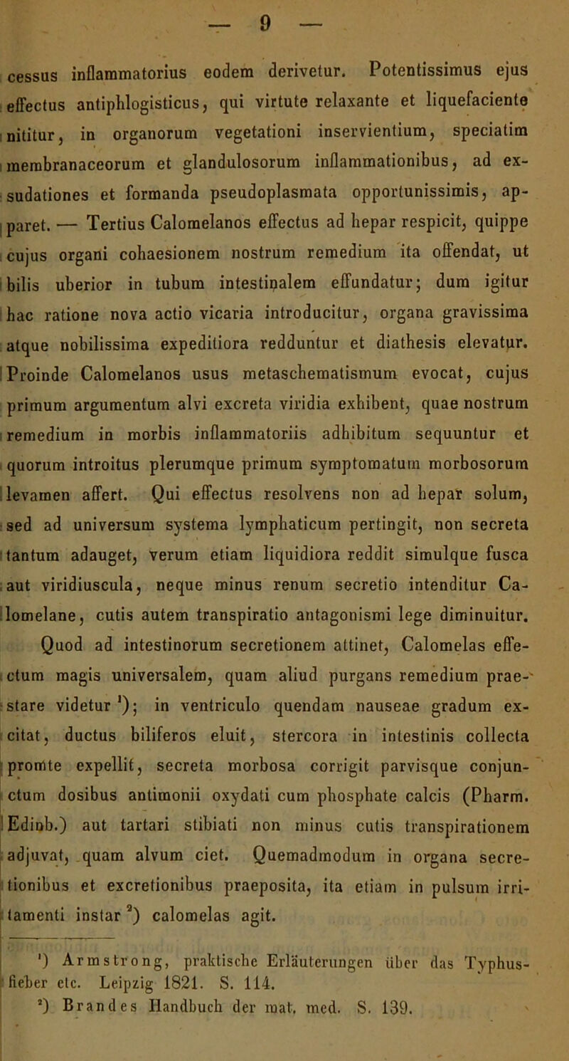 cessus inflammatorius eodem derivetur. Potentissimus ejus effectus antiphlogisticus, qui virtute relaxante et liquefaciente nititur, in organorum vegetationi inservientium, speciatim membranaceorum et glandulosorum inflammationibus, ad ex- sudationes et formanda pseudoplasmata opportunissimis, ap- i paret. — Tertius Calomelanos effectus ad hepar respicit, quippe cujus organi cohaesionem nostrum remedium ita offendat, ut bilis uberior in tubum intestinalem effundatur; dum igitur hac ratione nova actio vicaria introducitur, organa gravissima atque nobilissima expeditiora redduntur et diathesis elevatur. Proinde Calomelanos usus metaschematismum evocat, cujus primum argumentum alvi excreta viridia exhibent, quae nostrum remedium in morbis inflammatoriis adhibitum sequuntur et quorum introitus plerumque primum symptomatum morbosorum levamen affert. Qui effectus resolvens non ad hepar solum, sed ad universum systema lymphaticum pertingit, non secreta tantum adauget, verum etiam liquidiora reddit simulque fusca aut viridiuscula, neque minus renum secretio intenditur Ca- lomelane, cutis autem transpiratio antagonismi lege diminuitur. Quod ad intestinorum secretionem attinet, Calomelas effe- ctum magis universalem, quam aliud purgans remedium prae-- : stare videtur '); in ventriculo quendam nauseae gradum ex- citat, ductus biliferos eluit, stercora in intestinis collecta promte expellit, secreta morbosa corrigit parvisque conjun- ctum dosibus antimonii oxydati cum phosphate calcis (Pharm. :Edinb.) aut tartari stibiati non minus cutis transpirationem adjuvat, quam alvum ciet. Quemadmodum in organa secre- tionibus et excretionibus praeposita, ita etiam in pulsum irri- tamenti instar 2) calomelas agit. ') Armstrong, praktische Erlauterungen uber das Typhus- tieber etc. Leipzig 1821. S. 114. a) Brandes Handbuch der mat. med. S. 139.