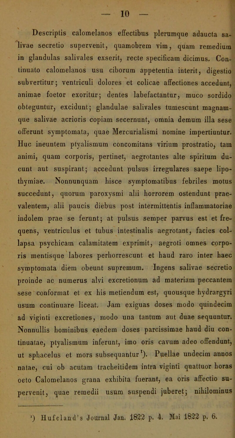 Descriptis calomelanos effectibus plerumque adaucta sa- livae secretio supervenit, quamobrem vim, quam remedium in glandulas salivales exserit, recte specificam dicimus. Con- tinuato calomelanos usu ciborum appetentia interit, digestio subvertitur; ventriculi dolores et colicae affectiones accedunt, animae foetor exoritur; dentes labefactantur, muco sordido obteguntur, excidunt; glandulae salivales tumescunt magnam- que salivae acrioris copiam secernunt, omnia demum illa sese offerunt symptomata, quae Mercurialismi nomine impertiuntur. Huc ineuntem ptyalismum concomitans virium prostratio, tam animi, quam corporis, pertinet, aegrotantes alte spiritum du- cunt aut suspirant; accedunt pulsus irregulares saepe lipo- thymiae. Nonnunquam hisce symptomatibus febriles motus succedunt, quorum paroxysmi alii horrorem ostendunt prae- valentem, alii paucis diebus post intermittentis inflammatoriae indolem prae se ferunt; at pulsus semper parvus est et fre- quens, ventriculus et tubus intestinalis aegrotant, facies col- lapsa psychicam calamitatem exprimit, aegroti omnes corpo- ris mentisque labores perhorrescunt et haud raro inter haec symptomata diem obeunt supremum. Ingens salivae secretio proinde ac numerus alvi excretionum ad materiam peccantem sese conformat et ex his metiendum est, quousque hydrargyri usum continuare liceat. Jam exiguas doses modo quindecim ad viginti excretiones, modo una tantum aut duae sequuntur. Nonnullis hominibus eaedem doses parcissimae haud diu con- tinuatae, ptyalismum inferunt, imo oris cavum adeo offendunt, ut sphacelus et mors subsequantur1). Puellae undecim annos natae, cui ob acutam tracheilidem intra viginti quattuor horas oeto Calomelanos grana exhibita fuerant, ea oris affectio su- pervenit, quae remedii usum suspendi juberet; nihilominus ‘) HufelancTs Journal Jan. 1822 p. 4. Mai 1822 p. 6.