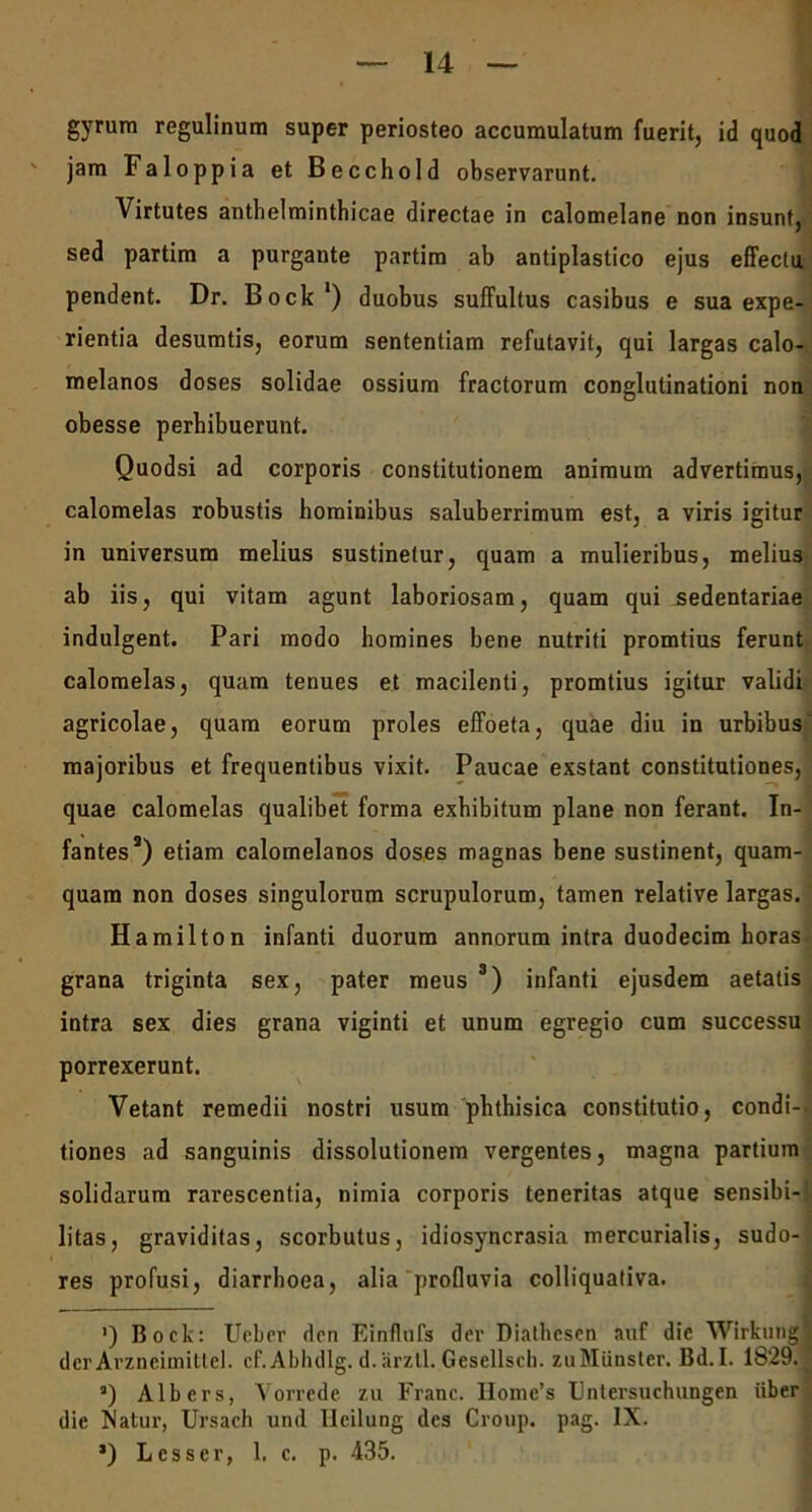 gyrum regulinum super periosteo accumulatum fuerit, id quod jam Faloppia et Becchold observarunt. Virtutes antbelminthicae directae in calomelane non insunt, sed partim a purgante partim ab antiplastico ejus effectu pendent. Dr. Bock1) duobus suffultus casibus e sua expe- rientia desumtis, eorum sententiam refutavit, qui largas calo- melanos doses solidae ossium fractorum conglutinationi non obesse perhibuerunt. Quodsi ad corporis constitutionem animum advertimus, calomelas robustis hominibus saluberrimum est, a viris igitur in universum melius sustinetur, quam a mulieribus, melius ab iis, qui vitam agunt laboriosam, quam qui sedentariae indulgent. Pari modo homines bene nutriti promtius ferunt calomelas, quam tenues et macilenti, promtius igitur validi agricolae, quam eorum proles effoeta, quae diu in urbibus majoribus et frequentibus vixit. Paucae exstant constitutiones, quae calomelas qualibet forma exhibitum plane non ferant. In- fantes2) etiam calomelanos doses magnas bene sustinent, quam- quam non doses singulorum scrupulorum, tamen relative largas. Hamilton infanti duorum annorum intra duodecim horas grana triginta sex, pater meus 3) infanti ejusdem aetatis intra sex dies grana viginti et unum egregio cum successu porrexerunt. Vetant remedii nostri usum phthisica constitutio, condi- tiones ad sanguinis dissolutionem vergentes, magna partium solidarum rarescentia, nimia corporis teneritas atque sensibi- litas, graviditas, scorbutus, idiosyncrasia mercurialis, sudo- res profusi, diarrhoea, alia profluvia colliquativa. ') Bock: Ucber den Einflufs der Diathcscn auf dic Wirkungj der Arzneimittel. cf.Abhdlg. d.arztl. Gesellsch. zuMiinster. Bd.I. 1829. a) Albers, Yorrede zu Franc. IIome’s Fntersuchungen iiber die Xatur, Ursach und Ueilung des Croup. pag. IX. ’) Lesser, 1. c. p. 435.