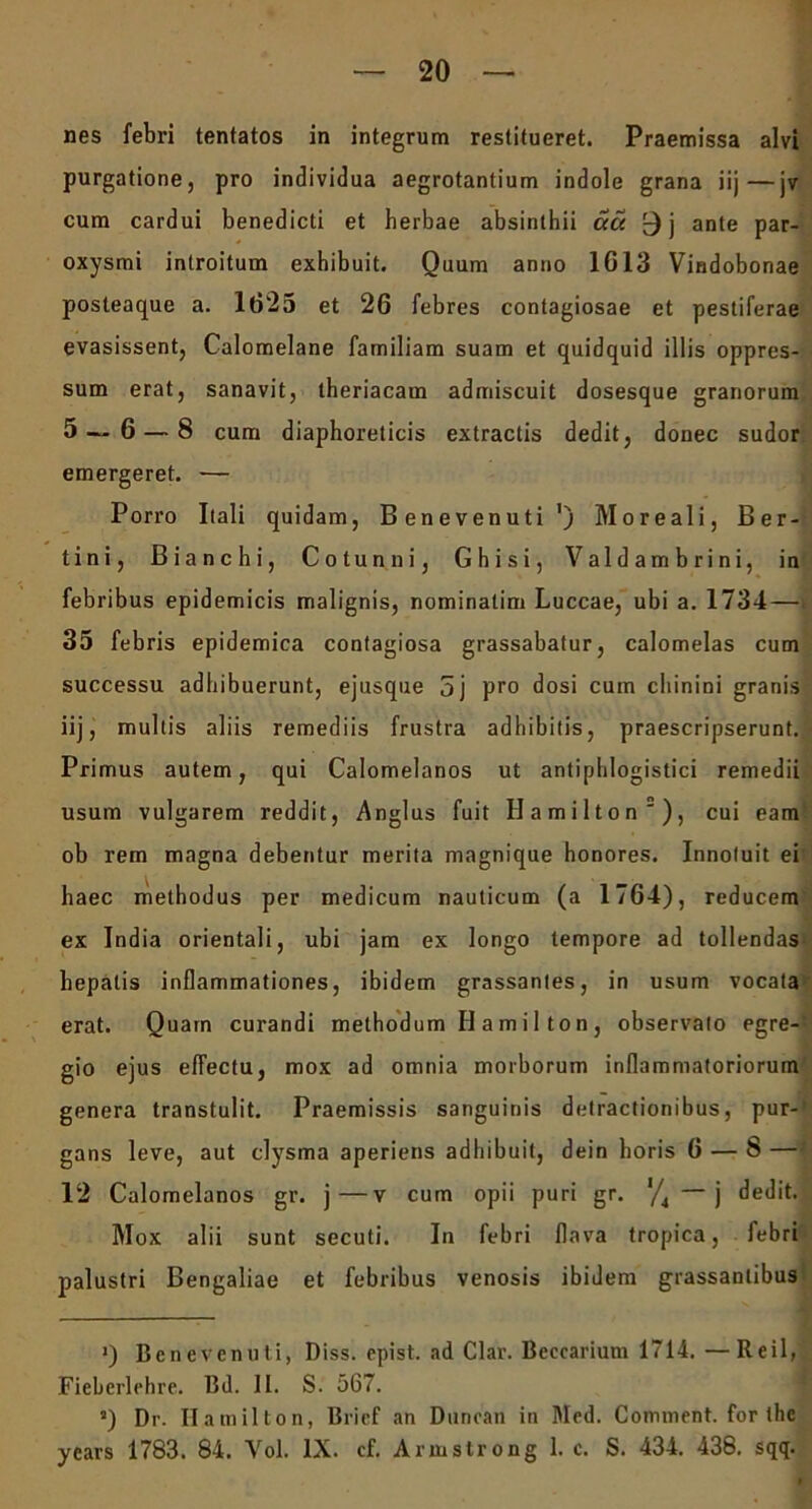 nes febri tentatos in integrum restitueret. Praemissa alvi purgatione, pro individua aegrotantium indole grana iij—jv cum cardui benedicti et herbae absinthii acc 9j ante par- oxysmi introitum exhibuit. Quum anno 1G13 Vindobonae posteaque a. 1625 et 26 febres contagiosae et pestiferae evasissent, Calomelane familiam suam et quidquid illis oppres- sum erat, sanavit, theriacam admiscuit dosesque granorum 5 — 6 — 8 cum diaphoreticis extractis dedit, donec sudor emergeret. — Porro Itali quidam, Benevenuti ') Moreali, Ber- tini, Bianchi, Cotunni, Ghisi, Valdambrini, in febribus epidemicis malignis, nominalim Luccae, ubi a. 1734—i 35 febris epidemica contagiosa grassabatur, calomelas cum successu adhibuerunt, ejusque 5j pro dosi cum chinini granis iij, multis aliis remediis frustra adhibitis, praescripserunt. Primus autem, qui Calomelanos ut antiphlogistici remedii usum vulgarem reddit, Anglus fuit Hamilton2), cui eam ob rem magna debentur merita magnique honores. Innotuit ei haec methodus per medicum nauticum (a 1764), reducem ex India orientali, ubi jam ex longo tempore ad tollendas hepatis inflammationes, ibidem grassantes, in usum vocata erat. Quam curandi methodum Ilamilton, observato egre- gio ejus effectu, mox ad omnia morborum inflammatoriorum genera transtulit. Praemissis sanguinis detractionibus, pur- gans leve, aut clysma aperiens adhibuit, dein horis 6 — 8 — 12 Calomelanos gr. j—v cum opii puri gr. */4 j dedit. Mox alii sunt secuti. In febri flava tropica, febri palustri Bengaliae et febribus venosis ibidem grassanlibus —1— ’) Benevenuti, Diss. epist. ad Clar. Beccarium 1714. —Reil, Fieberlehre. Bd. II. S. 567. J) Dr. Hamilton, Brief an Duncan in Med. Continent, for the years 1783. 84. Vol. IX. cf. Armstrong 1. c. S. 434. 438. sqq.
