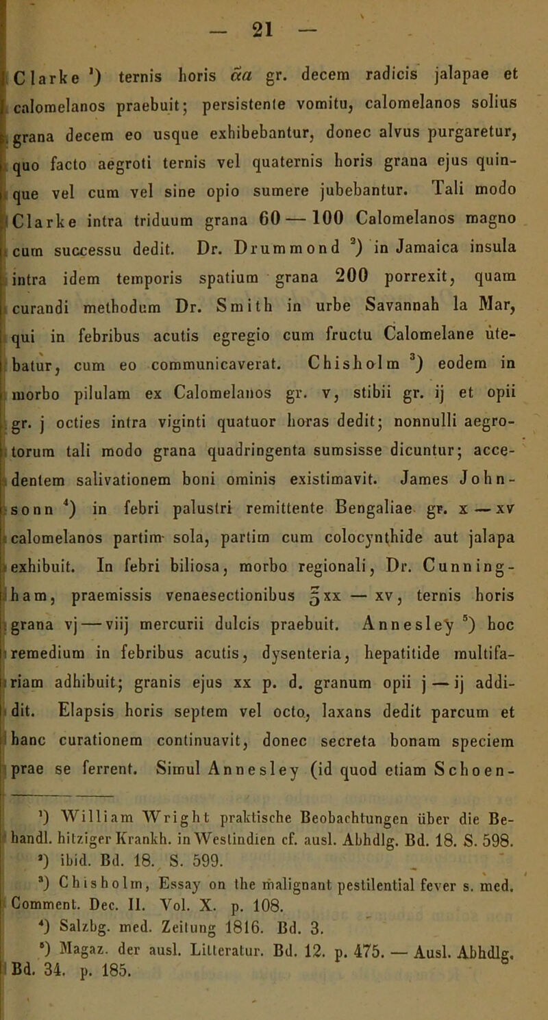 Clarke ‘) ternis horis cca gr. decem radicis jalapae et calomelanos praebuit; persistenle vomitu, calomelanos solius e. grana decem eo usque exhibebantur, donec alvus purgaretur, quo facto aegroti ternis vel quaternis horis grana ejus quin- i que vel cum vel sine opio sumere jubebantur. Tali modo Clarke intra triduum grana 60 — 100 Calomelanos magno cum successu dedit. Dr. Drummond 2) in Jamaica insula intra idem temporis spatium grana 200 porrexit, quam curandi methodum Dr. Smith in urbe Savannah la Mar, qui in febribus acutis egregio cum fructu Calomelane ute- batur, cum eo communicaverat. Chisholm 3) eodem in morbo pilulam ex Calomelanos gr. v, stibii gr. ij et opii gr. j octies intra viginti quatuor horas dedit; nonnulli aegro- torum tali modo grana quadringenta sumsisse dicuntur; acce- dentem salivationem boni ominis existimavit. James John- sonn 4) in febri palustri remittente Bengaliae gr. x — xv calomelanos partim- sola, partim cum colocynthide aut jalapa exhibuit. In febri biliosa, morbo regionali, Dr. Cunning- ham, praemissis venaesectionibus §xx— xv, ternis horis grana vj — viij mercurii dulcis praebuit. Annesley5) hoc remedium in febribus acutis, dysenteria, hepatitide multifa- riam adhibuit; granis ejus xx p. d. granum opii j — ij addi- dit. Elapsis horis septem vel octo, laxans dedit parcum et hanc curationem continuavit, donec secreta bonam speciem prae se ferrent. Simul Annesley (id quod etiam Schoen- I ’) William Wright praktische Beobaehtungen iiber die Be- handl. hilziger Krankh. in Weslindien cf. ausi. Abhdlg. Bd. 18. S. 598. J) ibid. Bd. 18. S. 599. 3) Chisholm, Essay on the riialignant pestilential fcver s. med. Comment. Dec. II. Vol. X. p. 108. 4) Salzbg. med. Zeilung 1816. Bd. 3. 8) Magaz. der ausi. Lilteratur. Bd. 12. p. 475. — Ausi. Abhdlg. I Bd. 34. p. 185.