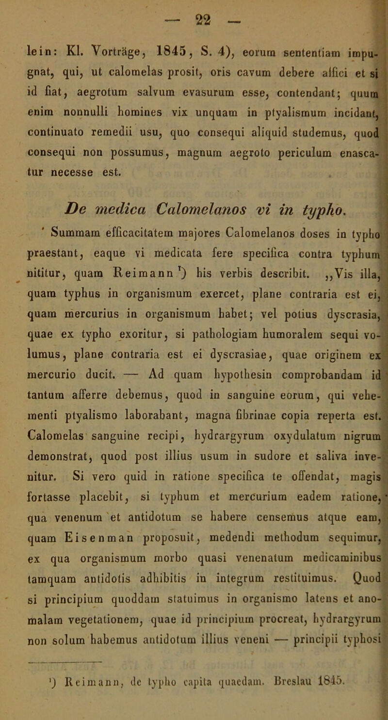 lein: Kl. Vortrage, 1845, S. 4), eorum sententiam impu- gnat, qui, ut calomelas prosit, oris cavum debere alfici et si id Cat, aegrotum salvum evasurum esse, contendant; quum enim nonnulli homines vix unquam in ptyalismum incidant, continuato remedii usu, quo consequi aliquid studemus, quod consequi non possumus, magnum aegroto periculum enasca- tur necesse est. De medica Calomelanos vi in typho. Summam efficacitatem majores Calomelanos doses in typho praestant, eaque vi medicata fere specifica contra typhum nititur, quam Reimann1) his verbis describit. ,,Vis illa, quam typhus in organismum exercet, plane contraria est ei, quam mercurius in organismum habet; vel potius dyscrasia, quae ex typho exoritur, si pathologiam humoralem sequi vo- lumus, plane contraria est ei dyscrasiae, quae originem ex mercurio ducit. — Ad quam hypothesin comprobandam id tantum afferre debemus, quod in sanguine eorum, qui vehe- menti ptyalismo laborabant, magna fibrinae copia reperta est. Calomelas sanguine recipi, hydrargyrum oxydulatura nigrum demonstrat, quod post illius usum in sudore et saliva inve- nitur. Si vero quid in ratione specifica te offendat, magis fortasse placebit, si typhum et mercurium eadem ratione, qua venenum et antidotum se habere censemus atque eam, quam Eisenman proposuit, medendi methodum sequimur, ex qua organismum morbo quasi venenatum medicaminibus tamquam antidotis adhibitis in integrum restituimus. Quod si principium quoddam statuimus in organismo latens et ano- malam vegetationem, quae id principium procreat, hydrargyrum non solum habemus antidotum illius veneni — principii typhosi ') Reimann, dc typho capita quaedam. Breslau 1845.