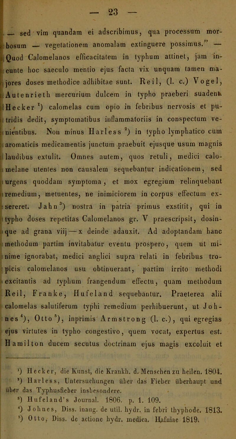 I sed vim quandam ei adscribimus, qua processum mor- Ibosum vegetationem anomalam extinguere possimus.” — Quod Calomelanos efficacitatem in typhum attinet, jam in- cunte hoc saeculo mentio ejus facta vix unquam tamen ma- jores doses methodice adhibitae sunt. Reil, (1. c.) Vogel, Autenrieth mercurium dulcem in typho praeberi suadent-. Hecker T) calomelas cum opio in febribus nervosis et pu- tridis dedit, symptomatibus inflammatoriis in conspectum ve- nientibus. Non minus Harless* 2) in typho lymphatico cum aromaticis medicamentis junctum praebuit ejusque usum magnis laudibus extulit. Omnes autem, quos retuli, medici calo- melane utentes non causalem sequebantur indicationem, sed urgens quoddam symptoma , et mox egregium relinquebant I remedium, metuentes, ne inimiciorem in corpus effectum ex- sereret. Jahn3) nostra in patria primus exstitit, qui in typho doses repetitas Calomelanos gr. V praescripsit, dosin- que ad grana viij — x deinde adauxit. Ad adoptandam hanc methodum partim invitabatur eventu prospero, quem ut mi- nime ignorabat, medici anglici supra relati in febribus tro- picis calomelanos usu obtinuerant, partim irrito methodi excitantis ad typhum frangendum effectu, quam methodum Reil, Franke, Hufeland sequebantur. Praeterea alii calomelas salutiferum typhi remedium perhibuerunt, ut Jo li- nes4), Otto5), inprimis Armstrong (1. c.) , qui egregias ejus virtutes in typho congestivo, quem vocat, expertus est. Hamilton ducem secutus doctrinam ejus magis excoluit et 0 Hecker, die Kunst, die Krankli. d. Menschcn zu heilen. 1804. ’) Harless, Unlersuchungen Uber das Fieber uberhaupt und iiber das Typhusfieber insbesondcre. s) Hufeland’s Journal. 1806. p. 1. 109. 4) Jolines, Diss. inaug. de util. liydr. in febri lliypbode. 1813. 5) Otto, Diss. de actione hydr. medica. Hjafniae 1819.
