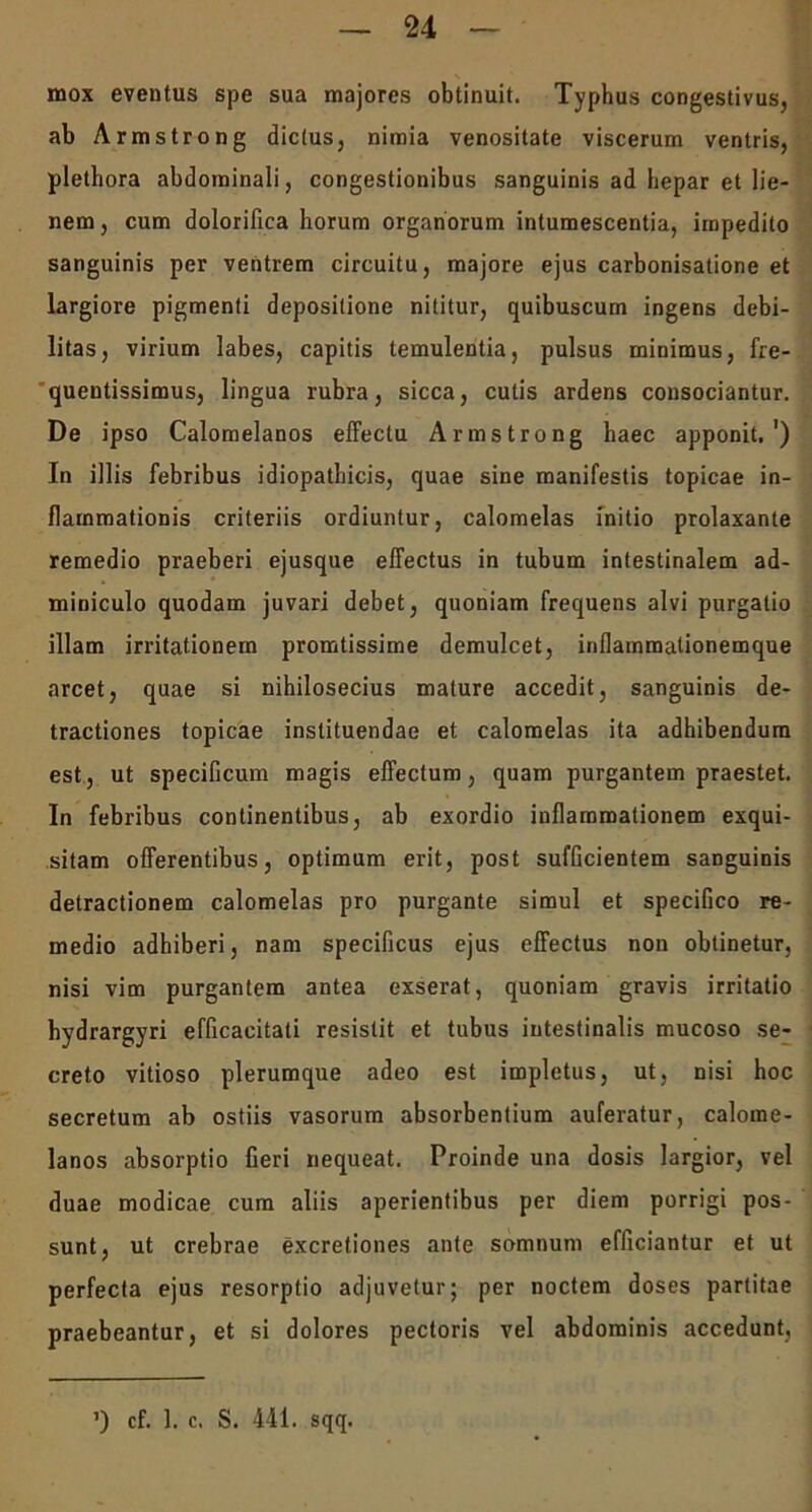 mox eventus spe sua majores obtinuit. Typhus congestivus, ab Armstrong dictus, nimia venositate viscerum ventris, plethora abdominali, congestionibus sanguinis ad hepar et lie- nem, cum dolorifica horum organorum intumescentia, impedito sanguinis per ventrem circuitu, majore ejus carbonisatione et largiore pigmenti depositione nititur, quibuscum ingens debi- litas, virium labes, capitis temulentia, pulsus minimus, fre- quentissimus, lingua rubra, sicca, culis ardens consociantur. De ipso Calomelanos effectu Armstrong haec apponit.') In illis febribus idiopathicis, quae sine manifestis topicae in- flammationis criteriis ordiuntur, calomelas initio prolaxante remedio praeberi ejusque effectus in tubum intestinalem ad- miniculo quodam juvari debet, quoniam frequens alvi purgatio illam irritationem pronatissime demulcet, inflainmalionemque arcet, quae si nihilosecius mature accedit, sanguinis de- tractiones topicae instituendae et calomelas ita adhibendum est, ut specificum magis effectum, quam purgantem praestet. In febribus continentibus, ab exordio inflammationem exqui- sitam offerentibus, optimum erit, post sufficientem sanguinis detractionem calomelas pro purgante simul et specifico re- medio adhiberi, nam specificus ejus effectus non obtinetur, nisi vim purgantem antea exserat, quoniam gravis irritatio hydrargyri efficacitati resistit et tubus intestinalis mucoso se- creto vitioso plerumque adeo est impletus, ut, nisi hoc secretum ab ostiis vasorum absorbentium auferatur, calome- lanos absorptio fieri nequeat. Proinde una dosis largior, vel duae modicae cum aliis aperientibus per diem porrigi pos- sunt, ut crebrae excretiones ante somnum efficiantur et ut perfecta ejus resorptio adjuvetur; per noctem doses partitae praebeantur, et si dolores pectoris vel abdominis accedunt,