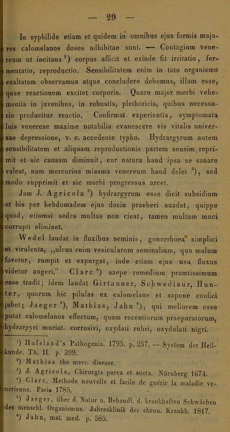 ‘29 In syphilide etiam et quidem in omnibus ejus formis majo- res calomelanos doses adhibitae sunt. — Contagium Vene- reum ut incitans1) corpus afficit et exinde fit irritatio, fer- mentatio, reproductio. Sensibilitatem enim in toto organismo exaltatam observamus atque concludere debemus, illam esse, quae reactionem excitet corporis. Quare major morbi vehe- mentia in juvenibus, in robustis, plethoricis, quibus necessa- rio producitur reactio. Confirmat experientia, symptomata luis venereae maxime notabilia evanescere vis- vitalis univer- sae depressione, v. c. accedente typho. Hydrargyrum autem sensibilitatem et aliquam reproductionis partem sensim repri- mit et sic causam diminuit, cur natura haud ipsa se sanare valeat, nam mercurius miasma venereum haud delet 2), sed modo supprimit et sic morbi progressus arcet. Jam J. Agricola3) hydrargyrum esse dicit subsidium et bis per hebdomadem ejus dosin praeberi suadet, quippe quod, etiamsi sedes multas non cieat, tamen multum muci corrupti eliminet. Wedel laudat in fluxibus seminis, gonorrhoea simplici et virulenta, ,,ulcus enim vesicularum seminalium, quo malum iovetur, rumpit et expurgat, inde etiam ejus usu fluxus videtur augeri. Clare4 5) saepe remedium promtissimum esse tradit; idem laudat Girtanner, Schwediaur, Hun- ter, quorum hic pilulas ex calomelane et sapone confici jubet; Jaeger ), Mathias, Jahn6), qui meliorem esse putat calomelanos effectum, quam recentiorum praeparatorum, hydrargyri muriat. corrosivi, oxydati rubri, oxydulati nigri. ') Hufeland’s Pathogenia. 1795. p. 257. — System der Ileil- kunde. Th. II. p. 399. 2) Mathias the mere, disease. 3) J. Agricola, Chirurgia parva et aucta. Nurnberg 1674. 4) Clare, Methode nouvelle et facile de guerir la maladie ve- nerienne. Paris 1785. 5) Jaeger, iiber d. Natur u. Behandl. d. krankhaften Schvvachen des menschl. Organismus. Jahresklinik der chron. Krankh. 1817. 8) Jahn, mat. incd. p. 585.