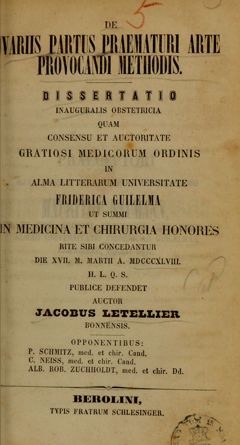 iiiiilflfli INAUGURALIS OBSTETRICIA QUAM CONSENSU ET AUCTORITATE GRATIOSI MEDICORUM ORDINIS IN ALMA LITTERARUM UNIVERSITATE FRIDERICA GUILELMA UT SUMMI IN MEDICINA ET CHIRURGIA HONORES RITE SIBI CONCEDANTUR DIE XVII. M. MARTII A. MDCCCXLVIII. H. L. Q. S. PUBLICE DEFENDET AUCTOR JACOBUS LETELLIER BONNENSIS. OPPONENTIBUS: P. SCIIMITZ, meti, et chir. Cand. C. NEISS, med. et chir. Cand. ALB. ROB. ZUCIIHOLDT, med. et chir. Dd. BEROLINT, TYPIS FRATRUM SCHLESINGER. trr t t • j *''»